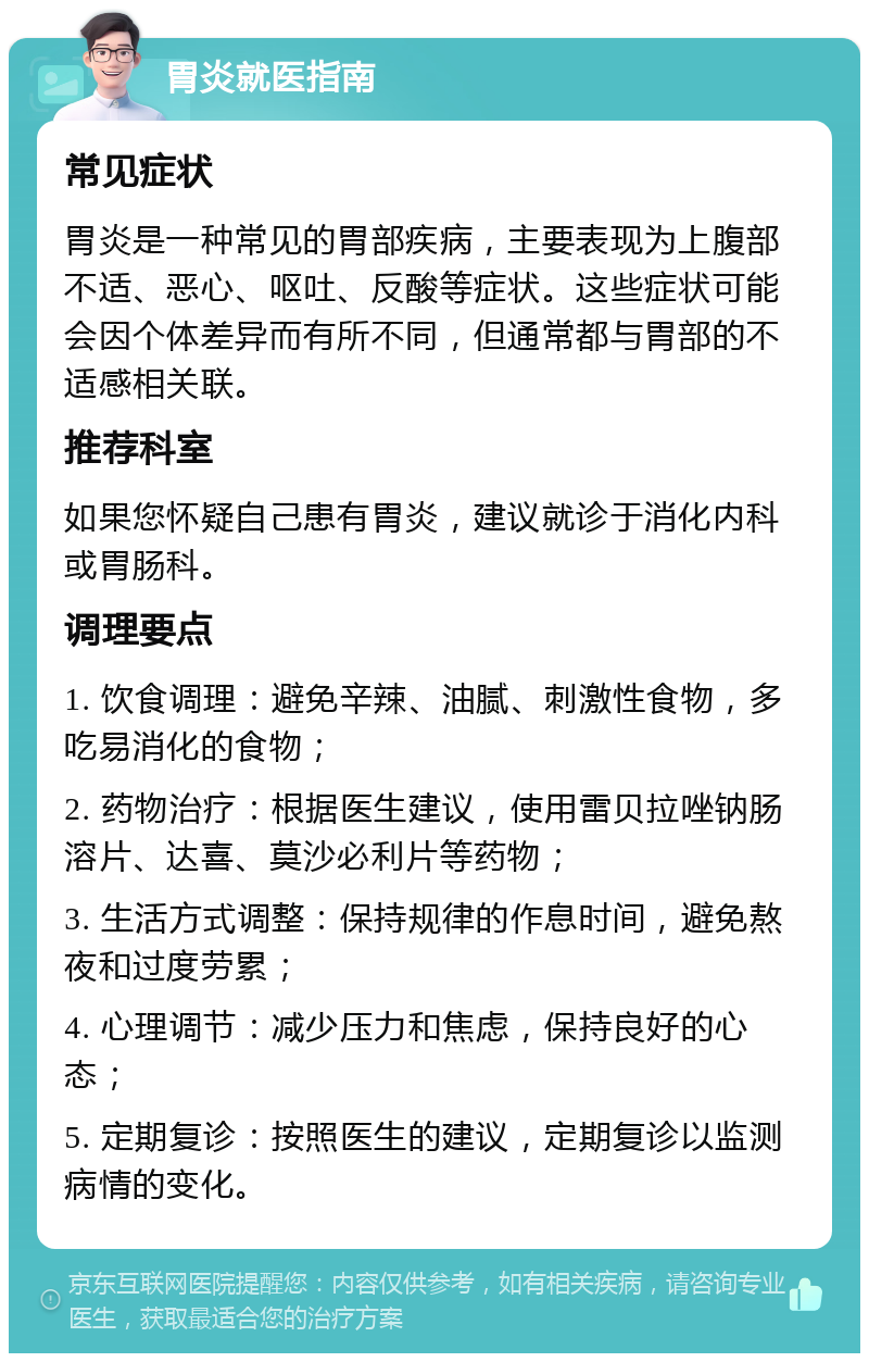 胃炎就医指南 常见症状 胃炎是一种常见的胃部疾病，主要表现为上腹部不适、恶心、呕吐、反酸等症状。这些症状可能会因个体差异而有所不同，但通常都与胃部的不适感相关联。 推荐科室 如果您怀疑自己患有胃炎，建议就诊于消化内科或胃肠科。 调理要点 1. 饮食调理：避免辛辣、油腻、刺激性食物，多吃易消化的食物； 2. 药物治疗：根据医生建议，使用雷贝拉唑钠肠溶片、达喜、莫沙必利片等药物； 3. 生活方式调整：保持规律的作息时间，避免熬夜和过度劳累； 4. 心理调节：减少压力和焦虑，保持良好的心态； 5. 定期复诊：按照医生的建议，定期复诊以监测病情的变化。