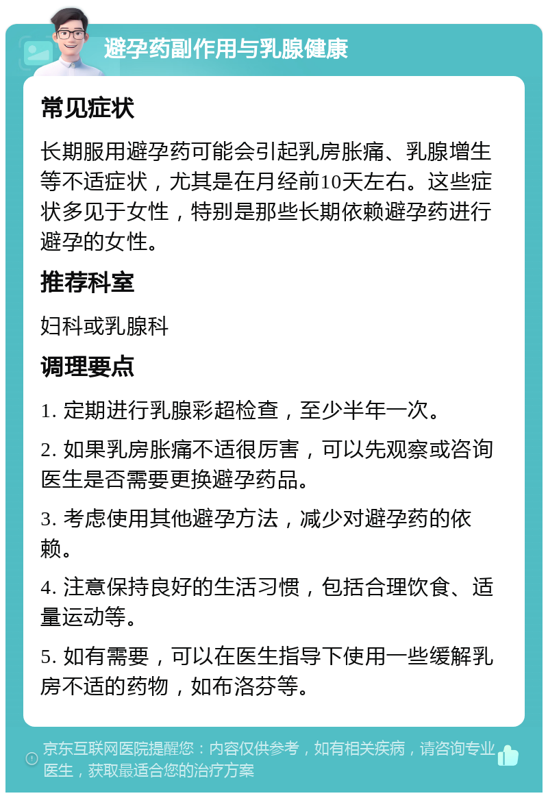 避孕药副作用与乳腺健康 常见症状 长期服用避孕药可能会引起乳房胀痛、乳腺增生等不适症状，尤其是在月经前10天左右。这些症状多见于女性，特别是那些长期依赖避孕药进行避孕的女性。 推荐科室 妇科或乳腺科 调理要点 1. 定期进行乳腺彩超检查，至少半年一次。 2. 如果乳房胀痛不适很厉害，可以先观察或咨询医生是否需要更换避孕药品。 3. 考虑使用其他避孕方法，减少对避孕药的依赖。 4. 注意保持良好的生活习惯，包括合理饮食、适量运动等。 5. 如有需要，可以在医生指导下使用一些缓解乳房不适的药物，如布洛芬等。