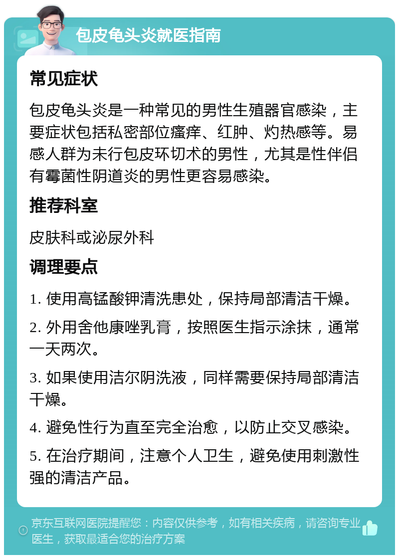 包皮龟头炎就医指南 常见症状 包皮龟头炎是一种常见的男性生殖器官感染，主要症状包括私密部位瘙痒、红肿、灼热感等。易感人群为未行包皮环切术的男性，尤其是性伴侣有霉菌性阴道炎的男性更容易感染。 推荐科室 皮肤科或泌尿外科 调理要点 1. 使用高锰酸钾清洗患处，保持局部清洁干燥。 2. 外用舍他康唑乳膏，按照医生指示涂抹，通常一天两次。 3. 如果使用洁尔阴洗液，同样需要保持局部清洁干燥。 4. 避免性行为直至完全治愈，以防止交叉感染。 5. 在治疗期间，注意个人卫生，避免使用刺激性强的清洁产品。