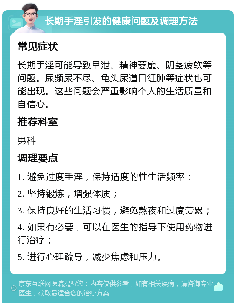 长期手淫引发的健康问题及调理方法 常见症状 长期手淫可能导致早泄、精神萎靡、阴茎疲软等问题。尿频尿不尽、龟头尿道口红肿等症状也可能出现。这些问题会严重影响个人的生活质量和自信心。 推荐科室 男科 调理要点 1. 避免过度手淫，保持适度的性生活频率； 2. 坚持锻炼，增强体质； 3. 保持良好的生活习惯，避免熬夜和过度劳累； 4. 如果有必要，可以在医生的指导下使用药物进行治疗； 5. 进行心理疏导，减少焦虑和压力。