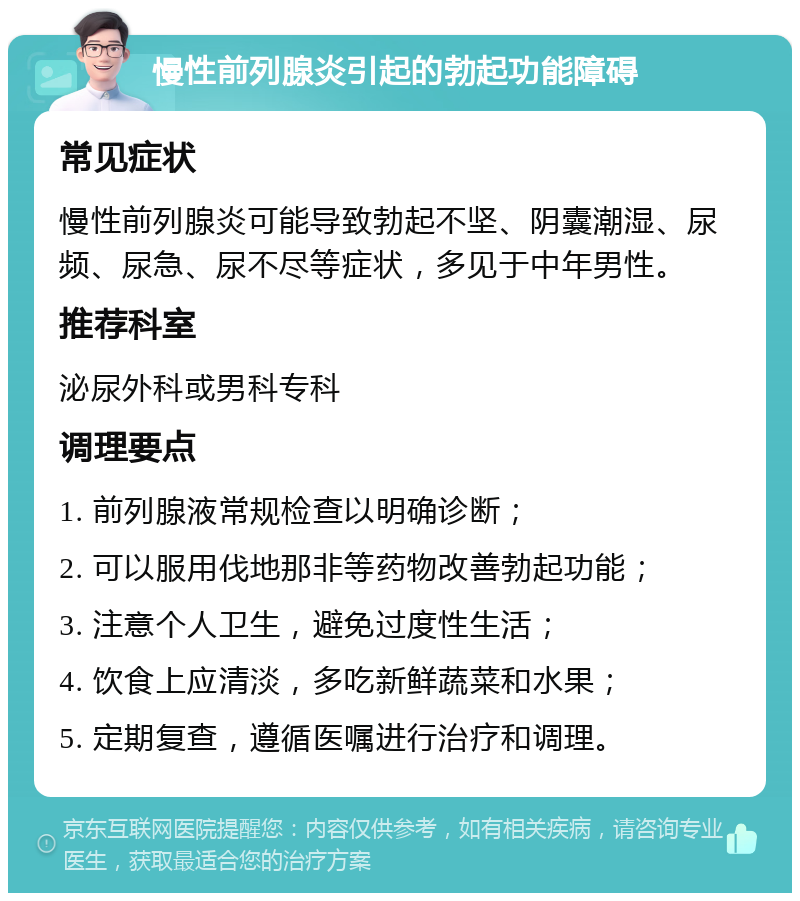 慢性前列腺炎引起的勃起功能障碍 常见症状 慢性前列腺炎可能导致勃起不坚、阴囊潮湿、尿频、尿急、尿不尽等症状，多见于中年男性。 推荐科室 泌尿外科或男科专科 调理要点 1. 前列腺液常规检查以明确诊断； 2. 可以服用伐地那非等药物改善勃起功能； 3. 注意个人卫生，避免过度性生活； 4. 饮食上应清淡，多吃新鲜蔬菜和水果； 5. 定期复查，遵循医嘱进行治疗和调理。