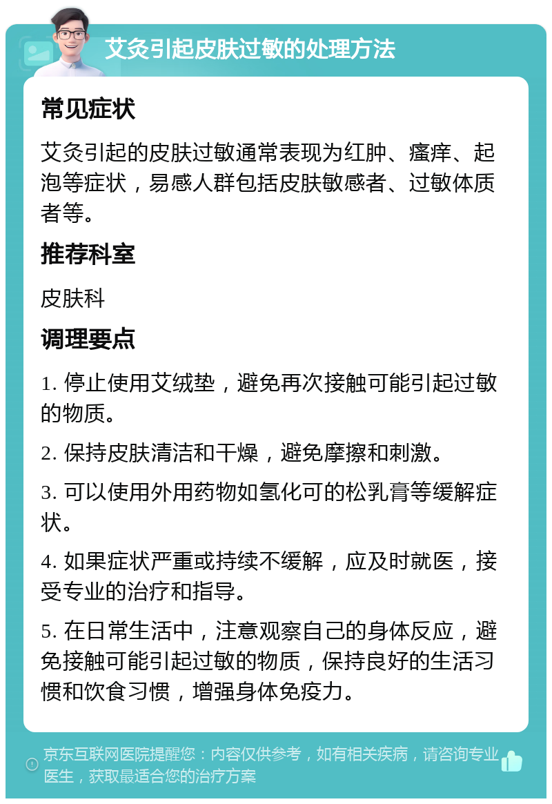 艾灸引起皮肤过敏的处理方法 常见症状 艾灸引起的皮肤过敏通常表现为红肿、瘙痒、起泡等症状，易感人群包括皮肤敏感者、过敏体质者等。 推荐科室 皮肤科 调理要点 1. 停止使用艾绒垫，避免再次接触可能引起过敏的物质。 2. 保持皮肤清洁和干燥，避免摩擦和刺激。 3. 可以使用外用药物如氢化可的松乳膏等缓解症状。 4. 如果症状严重或持续不缓解，应及时就医，接受专业的治疗和指导。 5. 在日常生活中，注意观察自己的身体反应，避免接触可能引起过敏的物质，保持良好的生活习惯和饮食习惯，增强身体免疫力。