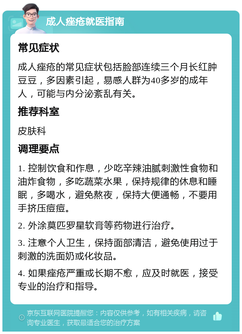 成人痤疮就医指南 常见症状 成人痤疮的常见症状包括脸部连续三个月长红肿豆豆，多因素引起，易感人群为40多岁的成年人，可能与内分泌紊乱有关。 推荐科室 皮肤科 调理要点 1. 控制饮食和作息，少吃辛辣油腻刺激性食物和油炸食物，多吃蔬菜水果，保持规律的休息和睡眠，多喝水，避免熬夜，保持大便通畅，不要用手挤压痘痘。 2. 外涂莫匹罗星软膏等药物进行治疗。 3. 注意个人卫生，保持面部清洁，避免使用过于刺激的洗面奶或化妆品。 4. 如果痤疮严重或长期不愈，应及时就医，接受专业的治疗和指导。