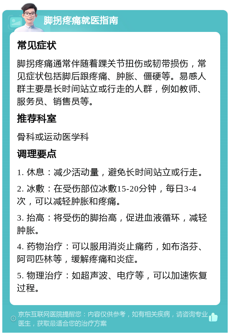 脚拐疼痛就医指南 常见症状 脚拐疼痛通常伴随着踝关节扭伤或韧带损伤，常见症状包括脚后跟疼痛、肿胀、僵硬等。易感人群主要是长时间站立或行走的人群，例如教师、服务员、销售员等。 推荐科室 骨科或运动医学科 调理要点 1. 休息：减少活动量，避免长时间站立或行走。 2. 冰敷：在受伤部位冰敷15-20分钟，每日3-4次，可以减轻肿胀和疼痛。 3. 抬高：将受伤的脚抬高，促进血液循环，减轻肿胀。 4. 药物治疗：可以服用消炎止痛药，如布洛芬、阿司匹林等，缓解疼痛和炎症。 5. 物理治疗：如超声波、电疗等，可以加速恢复过程。