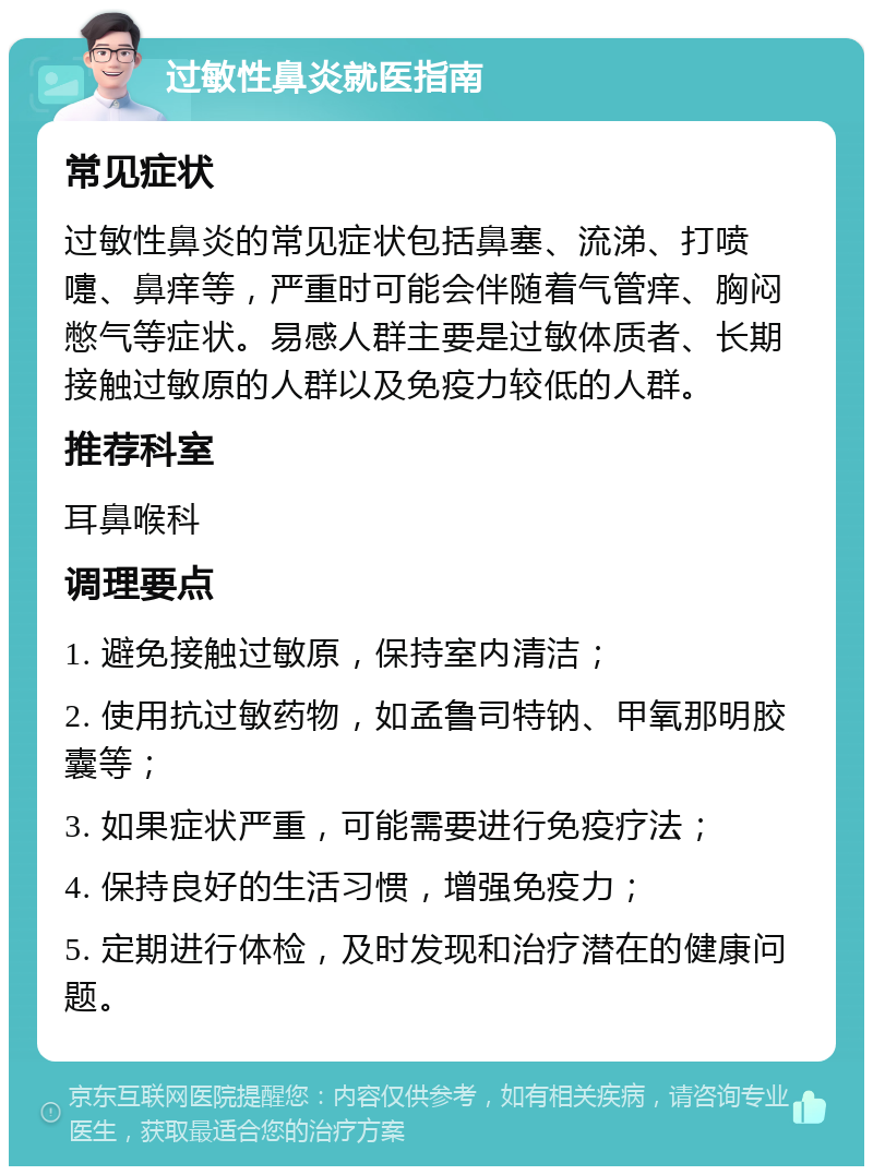 过敏性鼻炎就医指南 常见症状 过敏性鼻炎的常见症状包括鼻塞、流涕、打喷嚏、鼻痒等，严重时可能会伴随着气管痒、胸闷憋气等症状。易感人群主要是过敏体质者、长期接触过敏原的人群以及免疫力较低的人群。 推荐科室 耳鼻喉科 调理要点 1. 避免接触过敏原，保持室内清洁； 2. 使用抗过敏药物，如孟鲁司特钠、甲氧那明胶囊等； 3. 如果症状严重，可能需要进行免疫疗法； 4. 保持良好的生活习惯，增强免疫力； 5. 定期进行体检，及时发现和治疗潜在的健康问题。