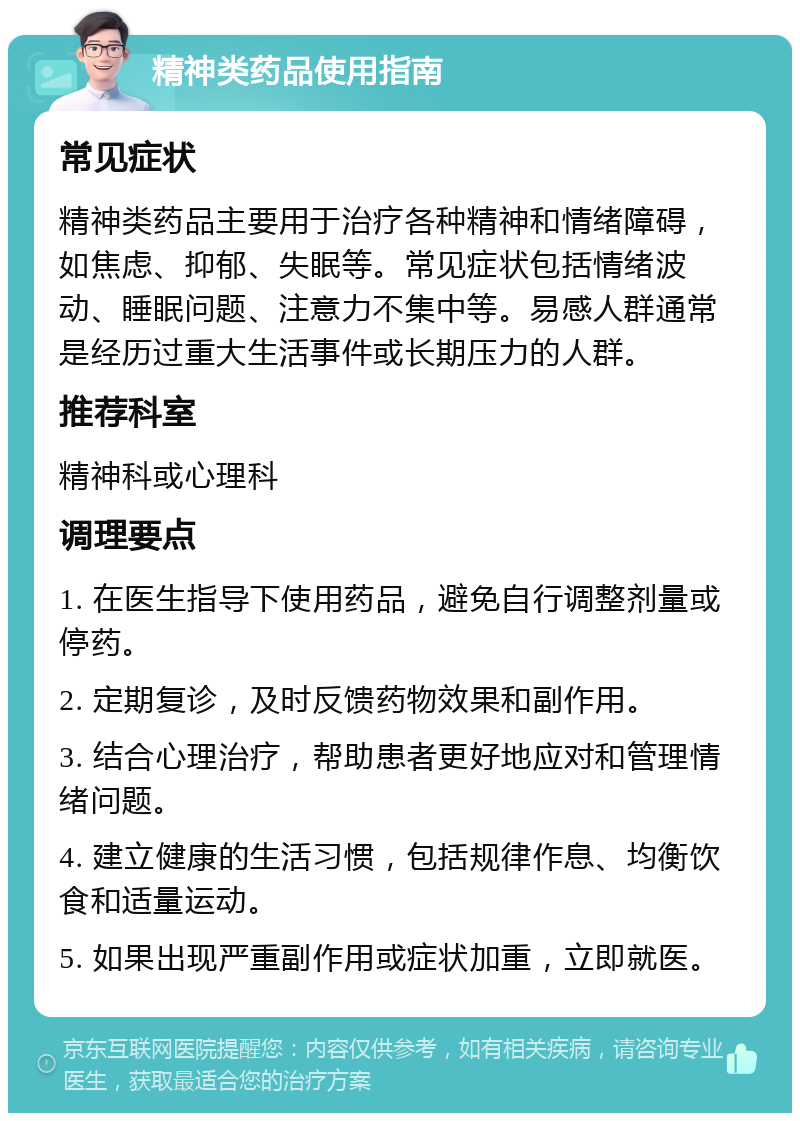 精神类药品使用指南 常见症状 精神类药品主要用于治疗各种精神和情绪障碍，如焦虑、抑郁、失眠等。常见症状包括情绪波动、睡眠问题、注意力不集中等。易感人群通常是经历过重大生活事件或长期压力的人群。 推荐科室 精神科或心理科 调理要点 1. 在医生指导下使用药品，避免自行调整剂量或停药。 2. 定期复诊，及时反馈药物效果和副作用。 3. 结合心理治疗，帮助患者更好地应对和管理情绪问题。 4. 建立健康的生活习惯，包括规律作息、均衡饮食和适量运动。 5. 如果出现严重副作用或症状加重，立即就医。