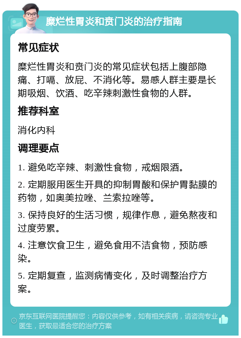 糜烂性胃炎和贲门炎的治疗指南 常见症状 糜烂性胃炎和贲门炎的常见症状包括上腹部隐痛、打嗝、放屁、不消化等。易感人群主要是长期吸烟、饮酒、吃辛辣刺激性食物的人群。 推荐科室 消化内科 调理要点 1. 避免吃辛辣、刺激性食物，戒烟限酒。 2. 定期服用医生开具的抑制胃酸和保护胃黏膜的药物，如奥美拉唑、兰索拉唑等。 3. 保持良好的生活习惯，规律作息，避免熬夜和过度劳累。 4. 注意饮食卫生，避免食用不洁食物，预防感染。 5. 定期复查，监测病情变化，及时调整治疗方案。