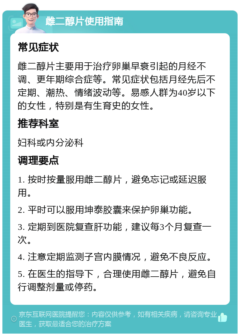 雌二醇片使用指南 常见症状 雌二醇片主要用于治疗卵巢早衰引起的月经不调、更年期综合症等。常见症状包括月经先后不定期、潮热、情绪波动等。易感人群为40岁以下的女性，特别是有生育史的女性。 推荐科室 妇科或内分泌科 调理要点 1. 按时按量服用雌二醇片，避免忘记或延迟服用。 2. 平时可以服用坤泰胶囊来保护卵巢功能。 3. 定期到医院复查肝功能，建议每3个月复查一次。 4. 注意定期监测子宫内膜情况，避免不良反应。 5. 在医生的指导下，合理使用雌二醇片，避免自行调整剂量或停药。