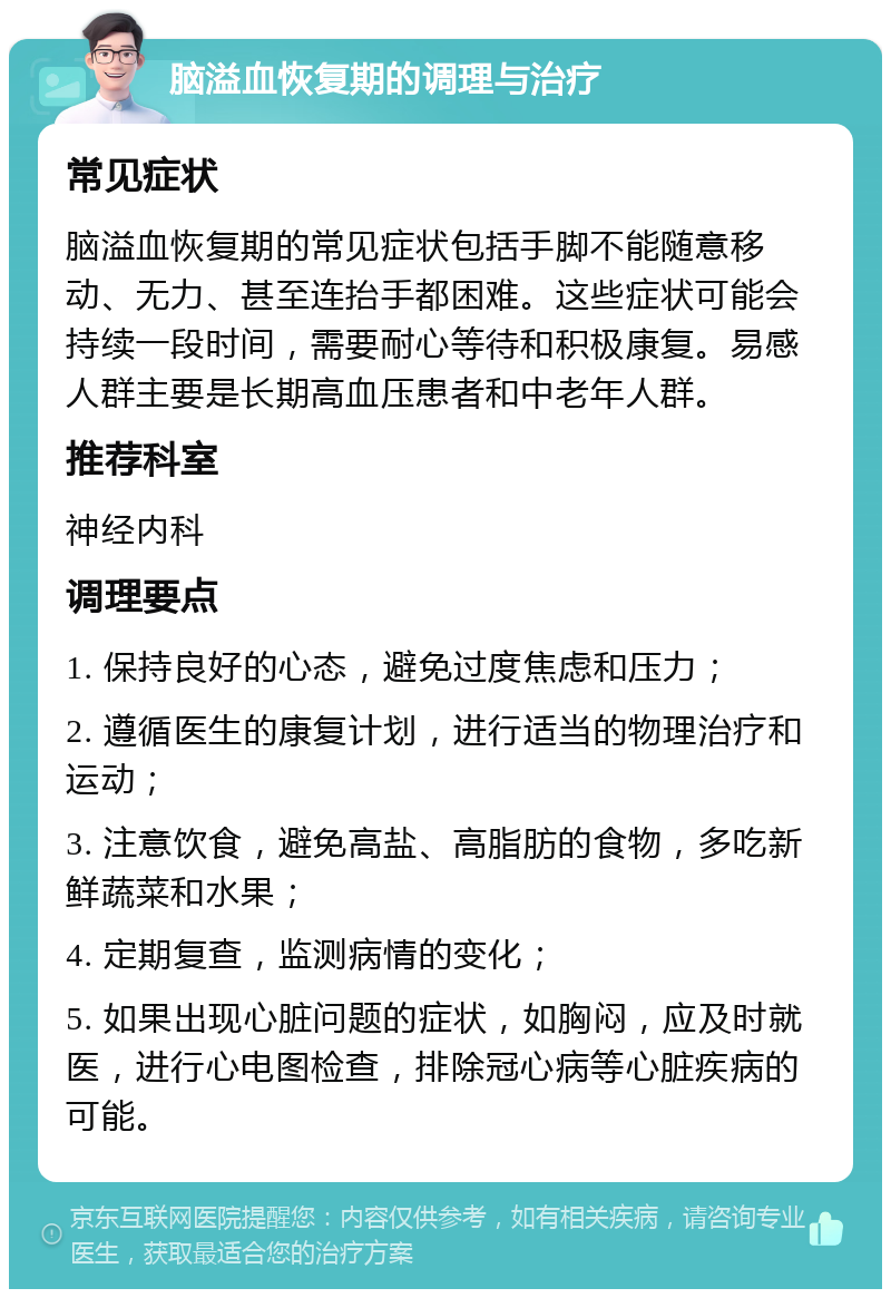 脑溢血恢复期的调理与治疗 常见症状 脑溢血恢复期的常见症状包括手脚不能随意移动、无力、甚至连抬手都困难。这些症状可能会持续一段时间，需要耐心等待和积极康复。易感人群主要是长期高血压患者和中老年人群。 推荐科室 神经内科 调理要点 1. 保持良好的心态，避免过度焦虑和压力； 2. 遵循医生的康复计划，进行适当的物理治疗和运动； 3. 注意饮食，避免高盐、高脂肪的食物，多吃新鲜蔬菜和水果； 4. 定期复查，监测病情的变化； 5. 如果出现心脏问题的症状，如胸闷，应及时就医，进行心电图检查，排除冠心病等心脏疾病的可能。