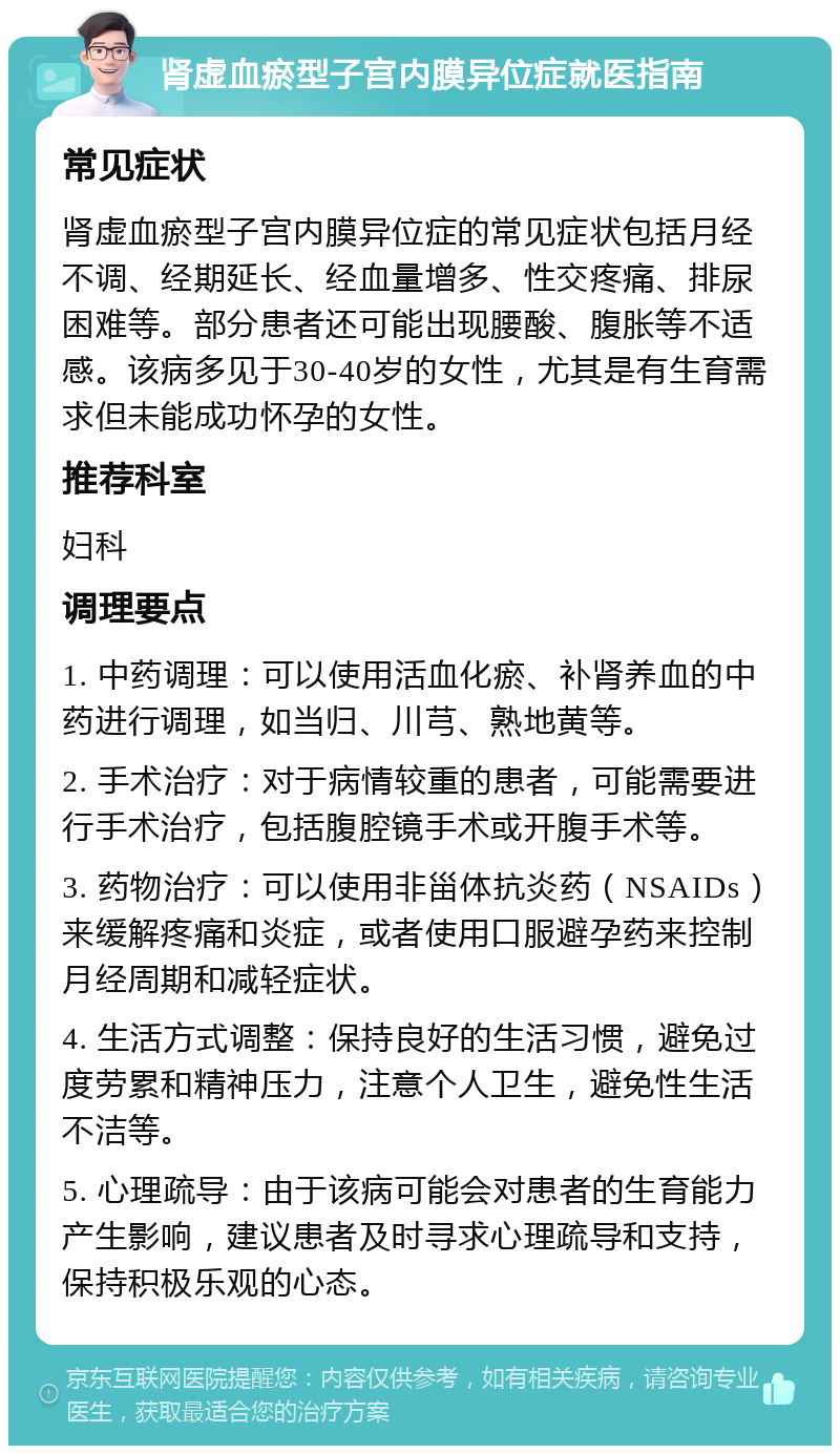 肾虚血瘀型子宫内膜异位症就医指南 常见症状 肾虚血瘀型子宫内膜异位症的常见症状包括月经不调、经期延长、经血量增多、性交疼痛、排尿困难等。部分患者还可能出现腰酸、腹胀等不适感。该病多见于30-40岁的女性，尤其是有生育需求但未能成功怀孕的女性。 推荐科室 妇科 调理要点 1. 中药调理：可以使用活血化瘀、补肾养血的中药进行调理，如当归、川芎、熟地黄等。 2. 手术治疗：对于病情较重的患者，可能需要进行手术治疗，包括腹腔镜手术或开腹手术等。 3. 药物治疗：可以使用非甾体抗炎药（NSAIDs）来缓解疼痛和炎症，或者使用口服避孕药来控制月经周期和减轻症状。 4. 生活方式调整：保持良好的生活习惯，避免过度劳累和精神压力，注意个人卫生，避免性生活不洁等。 5. 心理疏导：由于该病可能会对患者的生育能力产生影响，建议患者及时寻求心理疏导和支持，保持积极乐观的心态。