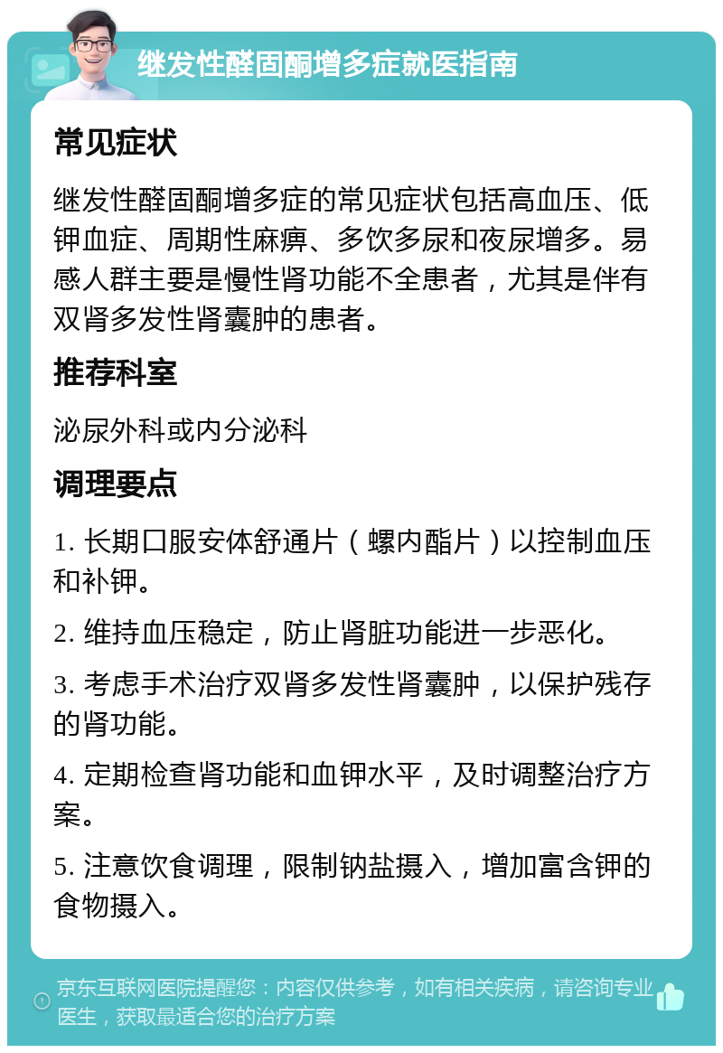 继发性醛固酮增多症就医指南 常见症状 继发性醛固酮增多症的常见症状包括高血压、低钾血症、周期性麻痹、多饮多尿和夜尿增多。易感人群主要是慢性肾功能不全患者，尤其是伴有双肾多发性肾囊肿的患者。 推荐科室 泌尿外科或内分泌科 调理要点 1. 长期口服安体舒通片（螺内酯片）以控制血压和补钾。 2. 维持血压稳定，防止肾脏功能进一步恶化。 3. 考虑手术治疗双肾多发性肾囊肿，以保护残存的肾功能。 4. 定期检查肾功能和血钾水平，及时调整治疗方案。 5. 注意饮食调理，限制钠盐摄入，增加富含钾的食物摄入。