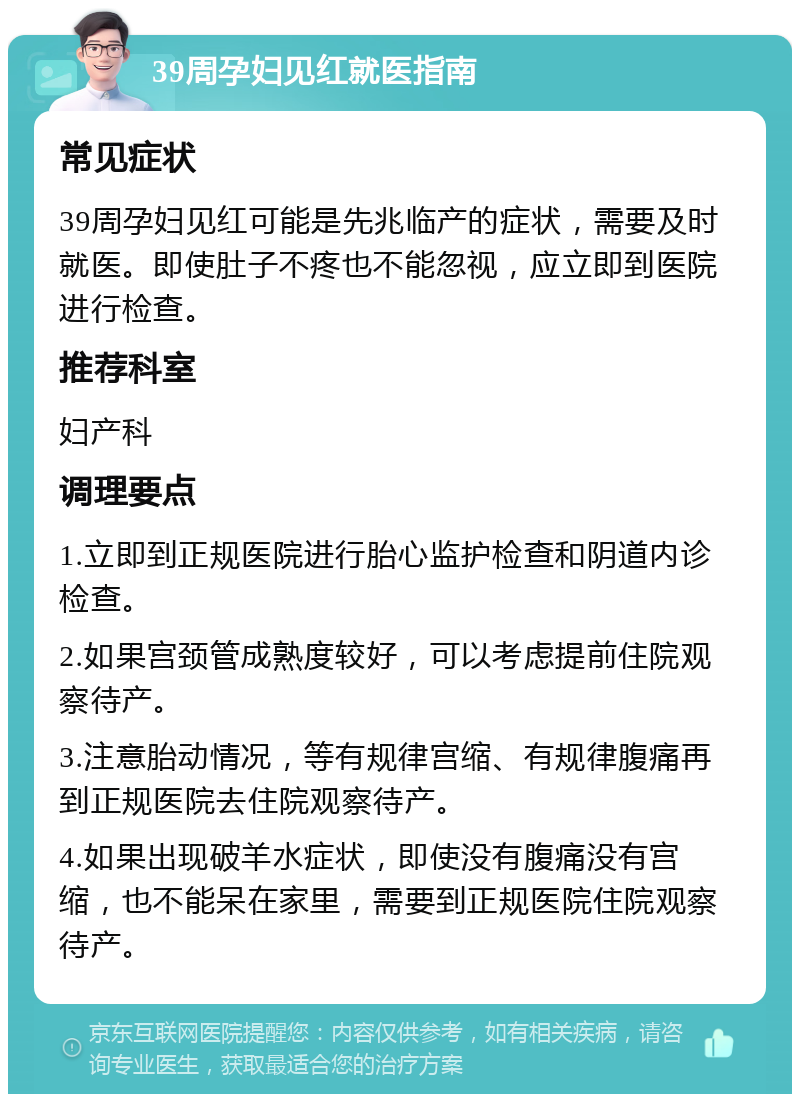 39周孕妇见红就医指南 常见症状 39周孕妇见红可能是先兆临产的症状，需要及时就医。即使肚子不疼也不能忽视，应立即到医院进行检查。 推荐科室 妇产科 调理要点 1.立即到正规医院进行胎心监护检查和阴道内诊检查。 2.如果宫颈管成熟度较好，可以考虑提前住院观察待产。 3.注意胎动情况，等有规律宫缩、有规律腹痛再到正规医院去住院观察待产。 4.如果出现破羊水症状，即使没有腹痛没有宫缩，也不能呆在家里，需要到正规医院住院观察待产。