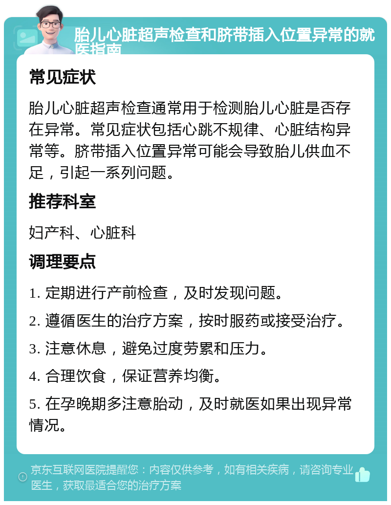 胎儿心脏超声检查和脐带插入位置异常的就医指南 常见症状 胎儿心脏超声检查通常用于检测胎儿心脏是否存在异常。常见症状包括心跳不规律、心脏结构异常等。脐带插入位置异常可能会导致胎儿供血不足，引起一系列问题。 推荐科室 妇产科、心脏科 调理要点 1. 定期进行产前检查，及时发现问题。 2. 遵循医生的治疗方案，按时服药或接受治疗。 3. 注意休息，避免过度劳累和压力。 4. 合理饮食，保证营养均衡。 5. 在孕晚期多注意胎动，及时就医如果出现异常情况。