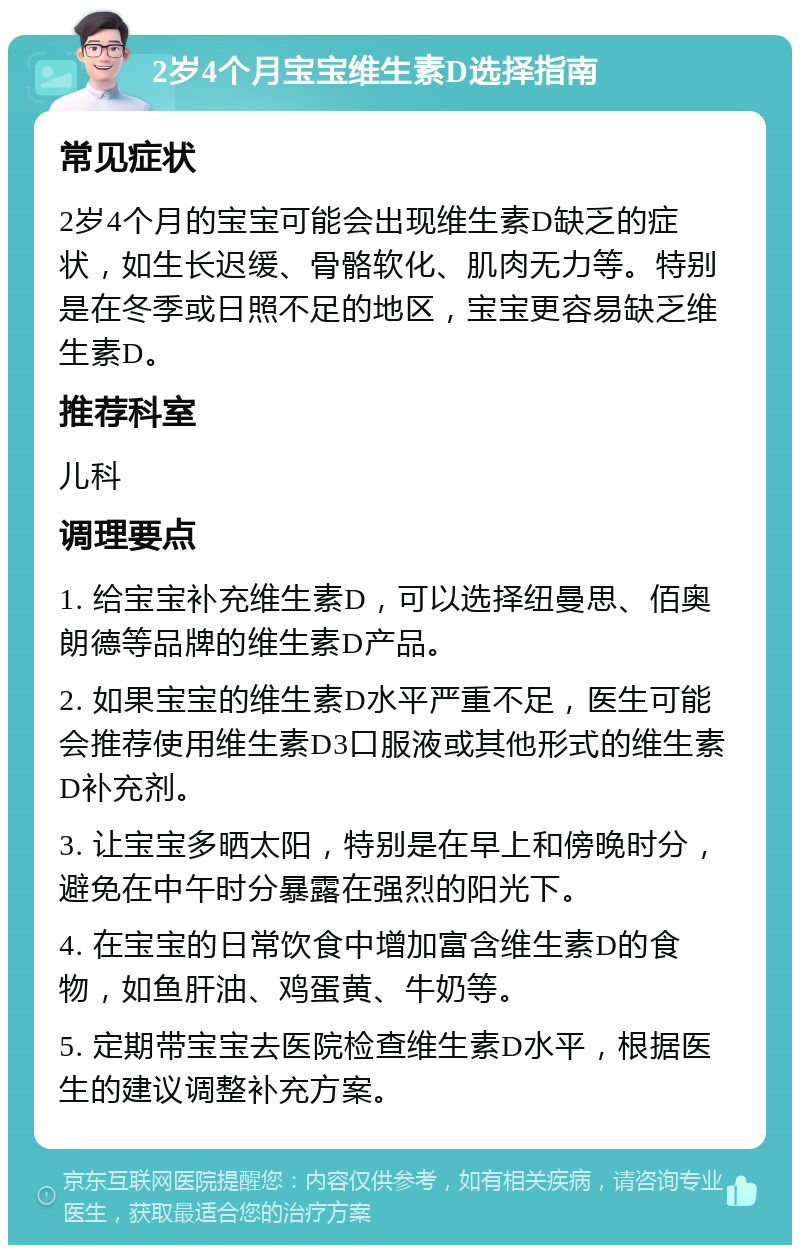 2岁4个月宝宝维生素D选择指南 常见症状 2岁4个月的宝宝可能会出现维生素D缺乏的症状，如生长迟缓、骨骼软化、肌肉无力等。特别是在冬季或日照不足的地区，宝宝更容易缺乏维生素D。 推荐科室 儿科 调理要点 1. 给宝宝补充维生素D，可以选择纽曼思、佰奥朗德等品牌的维生素D产品。 2. 如果宝宝的维生素D水平严重不足，医生可能会推荐使用维生素D3口服液或其他形式的维生素D补充剂。 3. 让宝宝多晒太阳，特别是在早上和傍晚时分，避免在中午时分暴露在强烈的阳光下。 4. 在宝宝的日常饮食中增加富含维生素D的食物，如鱼肝油、鸡蛋黄、牛奶等。 5. 定期带宝宝去医院检查维生素D水平，根据医生的建议调整补充方案。