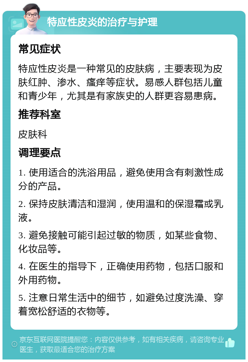 特应性皮炎的治疗与护理 常见症状 特应性皮炎是一种常见的皮肤病，主要表现为皮肤红肿、渗水、瘙痒等症状。易感人群包括儿童和青少年，尤其是有家族史的人群更容易患病。 推荐科室 皮肤科 调理要点 1. 使用适合的洗浴用品，避免使用含有刺激性成分的产品。 2. 保持皮肤清洁和湿润，使用温和的保湿霜或乳液。 3. 避免接触可能引起过敏的物质，如某些食物、化妆品等。 4. 在医生的指导下，正确使用药物，包括口服和外用药物。 5. 注意日常生活中的细节，如避免过度洗澡、穿着宽松舒适的衣物等。