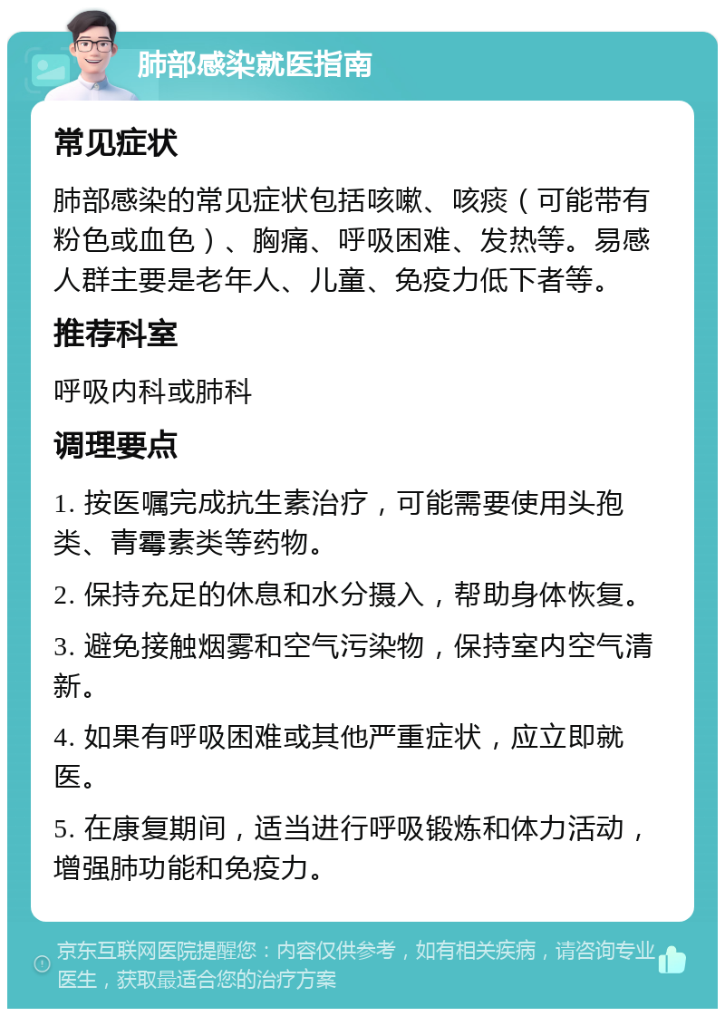 肺部感染就医指南 常见症状 肺部感染的常见症状包括咳嗽、咳痰（可能带有粉色或血色）、胸痛、呼吸困难、发热等。易感人群主要是老年人、儿童、免疫力低下者等。 推荐科室 呼吸内科或肺科 调理要点 1. 按医嘱完成抗生素治疗，可能需要使用头孢类、青霉素类等药物。 2. 保持充足的休息和水分摄入，帮助身体恢复。 3. 避免接触烟雾和空气污染物，保持室内空气清新。 4. 如果有呼吸困难或其他严重症状，应立即就医。 5. 在康复期间，适当进行呼吸锻炼和体力活动，增强肺功能和免疫力。