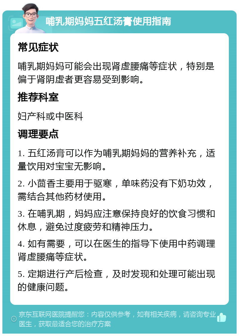 哺乳期妈妈五红汤膏使用指南 常见症状 哺乳期妈妈可能会出现肾虚腰痛等症状，特别是偏于肾阴虚者更容易受到影响。 推荐科室 妇产科或中医科 调理要点 1. 五红汤膏可以作为哺乳期妈妈的营养补充，适量饮用对宝宝无影响。 2. 小茴香主要用于驱寒，单味药没有下奶功效，需结合其他药材使用。 3. 在哺乳期，妈妈应注意保持良好的饮食习惯和休息，避免过度疲劳和精神压力。 4. 如有需要，可以在医生的指导下使用中药调理肾虚腰痛等症状。 5. 定期进行产后检查，及时发现和处理可能出现的健康问题。