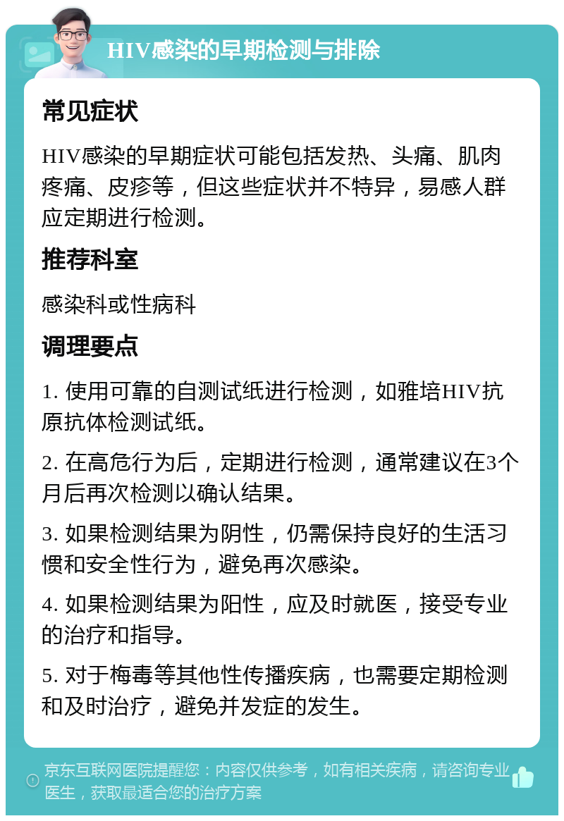 HIV感染的早期检测与排除 常见症状 HIV感染的早期症状可能包括发热、头痛、肌肉疼痛、皮疹等，但这些症状并不特异，易感人群应定期进行检测。 推荐科室 感染科或性病科 调理要点 1. 使用可靠的自测试纸进行检测，如雅培HIV抗原抗体检测试纸。 2. 在高危行为后，定期进行检测，通常建议在3个月后再次检测以确认结果。 3. 如果检测结果为阴性，仍需保持良好的生活习惯和安全性行为，避免再次感染。 4. 如果检测结果为阳性，应及时就医，接受专业的治疗和指导。 5. 对于梅毒等其他性传播疾病，也需要定期检测和及时治疗，避免并发症的发生。