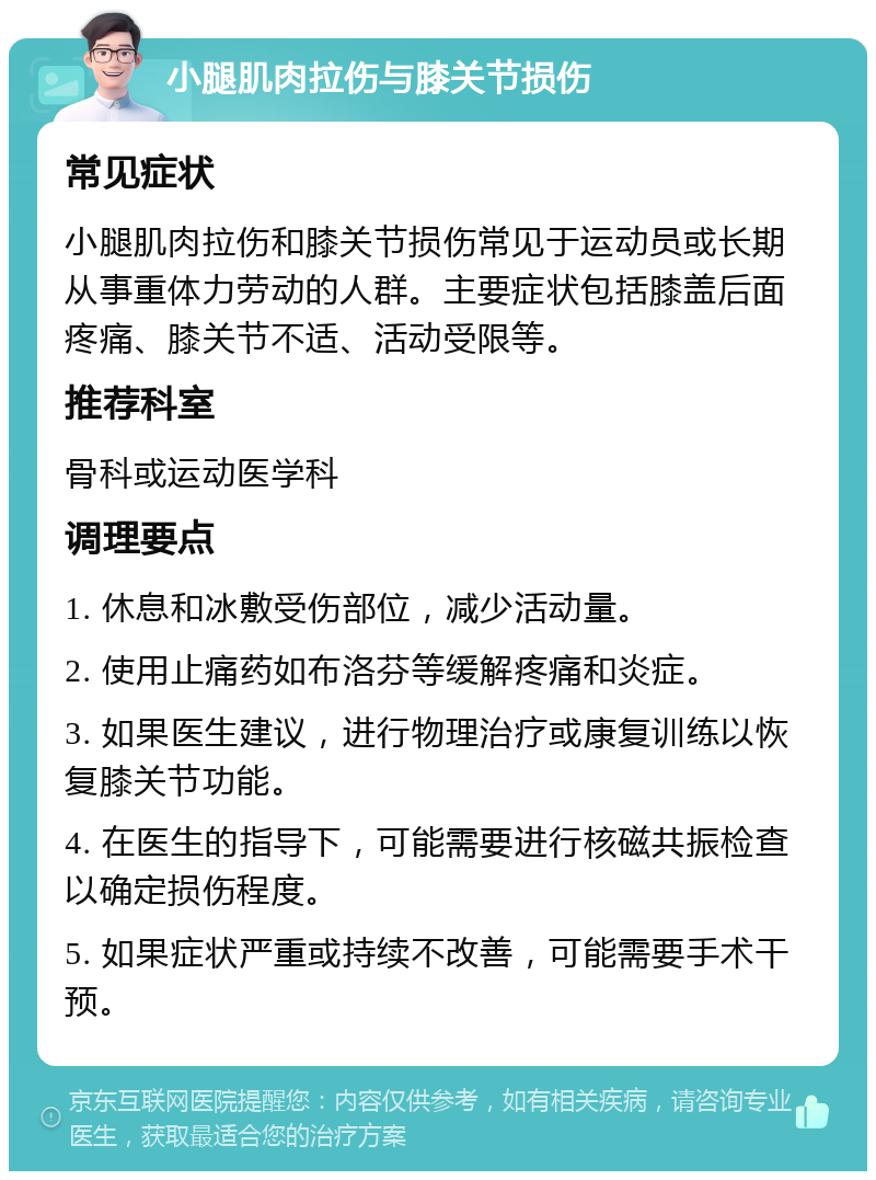 小腿肌肉拉伤与膝关节损伤 常见症状 小腿肌肉拉伤和膝关节损伤常见于运动员或长期从事重体力劳动的人群。主要症状包括膝盖后面疼痛、膝关节不适、活动受限等。 推荐科室 骨科或运动医学科 调理要点 1. 休息和冰敷受伤部位，减少活动量。 2. 使用止痛药如布洛芬等缓解疼痛和炎症。 3. 如果医生建议，进行物理治疗或康复训练以恢复膝关节功能。 4. 在医生的指导下，可能需要进行核磁共振检查以确定损伤程度。 5. 如果症状严重或持续不改善，可能需要手术干预。