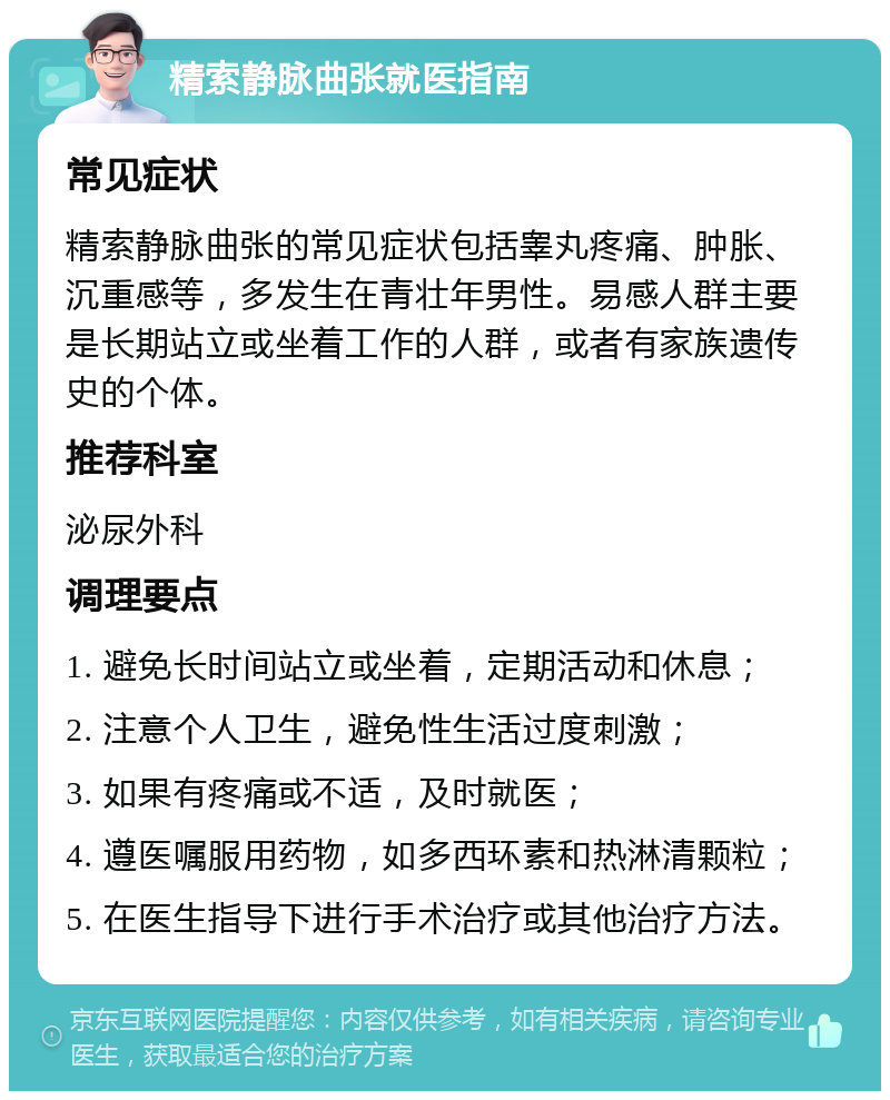 精索静脉曲张就医指南 常见症状 精索静脉曲张的常见症状包括睾丸疼痛、肿胀、沉重感等，多发生在青壮年男性。易感人群主要是长期站立或坐着工作的人群，或者有家族遗传史的个体。 推荐科室 泌尿外科 调理要点 1. 避免长时间站立或坐着，定期活动和休息； 2. 注意个人卫生，避免性生活过度刺激； 3. 如果有疼痛或不适，及时就医； 4. 遵医嘱服用药物，如多西环素和热淋清颗粒； 5. 在医生指导下进行手术治疗或其他治疗方法。