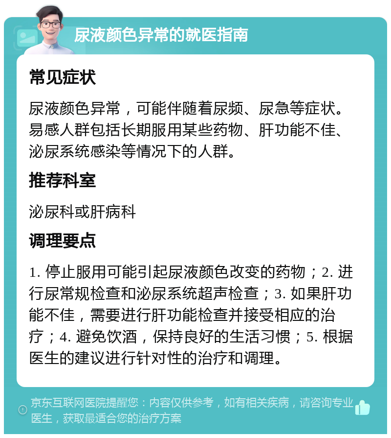 尿液颜色异常的就医指南 常见症状 尿液颜色异常，可能伴随着尿频、尿急等症状。易感人群包括长期服用某些药物、肝功能不佳、泌尿系统感染等情况下的人群。 推荐科室 泌尿科或肝病科 调理要点 1. 停止服用可能引起尿液颜色改变的药物；2. 进行尿常规检查和泌尿系统超声检查；3. 如果肝功能不佳，需要进行肝功能检查并接受相应的治疗；4. 避免饮酒，保持良好的生活习惯；5. 根据医生的建议进行针对性的治疗和调理。