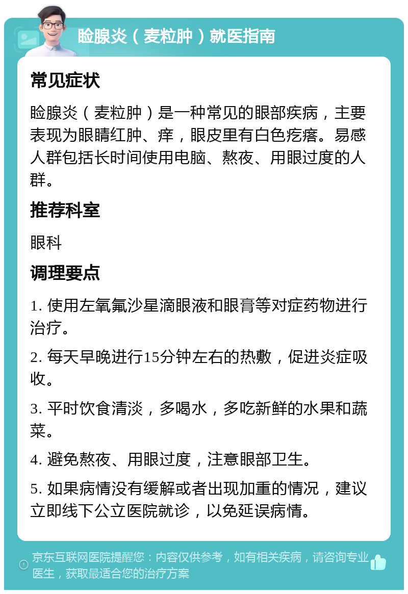 睑腺炎（麦粒肿）就医指南 常见症状 睑腺炎（麦粒肿）是一种常见的眼部疾病，主要表现为眼睛红肿、痒，眼皮里有白色疙瘩。易感人群包括长时间使用电脑、熬夜、用眼过度的人群。 推荐科室 眼科 调理要点 1. 使用左氧氟沙星滴眼液和眼膏等对症药物进行治疗。 2. 每天早晚进行15分钟左右的热敷，促进炎症吸收。 3. 平时饮食清淡，多喝水，多吃新鲜的水果和蔬菜。 4. 避免熬夜、用眼过度，注意眼部卫生。 5. 如果病情没有缓解或者出现加重的情况，建议立即线下公立医院就诊，以免延误病情。