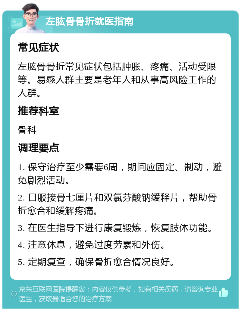 左肱骨骨折就医指南 常见症状 左肱骨骨折常见症状包括肿胀、疼痛、活动受限等。易感人群主要是老年人和从事高风险工作的人群。 推荐科室 骨科 调理要点 1. 保守治疗至少需要6周，期间应固定、制动，避免剧烈活动。 2. 口服接骨七厘片和双氯芬酸钠缓释片，帮助骨折愈合和缓解疼痛。 3. 在医生指导下进行康复锻炼，恢复肢体功能。 4. 注意休息，避免过度劳累和外伤。 5. 定期复查，确保骨折愈合情况良好。