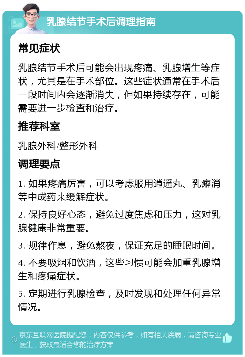 乳腺结节手术后调理指南 常见症状 乳腺结节手术后可能会出现疼痛、乳腺增生等症状，尤其是在手术部位。这些症状通常在手术后一段时间内会逐渐消失，但如果持续存在，可能需要进一步检查和治疗。 推荐科室 乳腺外科/整形外科 调理要点 1. 如果疼痛厉害，可以考虑服用逍遥丸、乳癖消等中成药来缓解症状。 2. 保持良好心态，避免过度焦虑和压力，这对乳腺健康非常重要。 3. 规律作息，避免熬夜，保证充足的睡眠时间。 4. 不要吸烟和饮酒，这些习惯可能会加重乳腺增生和疼痛症状。 5. 定期进行乳腺检查，及时发现和处理任何异常情况。