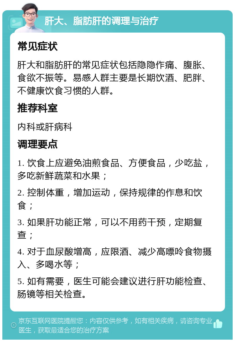 肝大、脂肪肝的调理与治疗 常见症状 肝大和脂肪肝的常见症状包括隐隐作痛、腹胀、食欲不振等。易感人群主要是长期饮酒、肥胖、不健康饮食习惯的人群。 推荐科室 内科或肝病科 调理要点 1. 饮食上应避免油煎食品、方便食品，少吃盐，多吃新鲜蔬菜和水果； 2. 控制体重，增加运动，保持规律的作息和饮食； 3. 如果肝功能正常，可以不用药干预，定期复查； 4. 对于血尿酸增高，应限酒、减少高嘌呤食物摄入、多喝水等； 5. 如有需要，医生可能会建议进行肝功能检查、肠镜等相关检查。