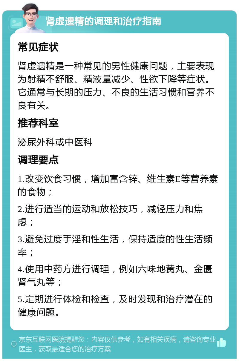 肾虚遗精的调理和治疗指南 常见症状 肾虚遗精是一种常见的男性健康问题，主要表现为射精不舒服、精液量减少、性欲下降等症状。它通常与长期的压力、不良的生活习惯和营养不良有关。 推荐科室 泌尿外科或中医科 调理要点 1.改变饮食习惯，增加富含锌、维生素E等营养素的食物； 2.进行适当的运动和放松技巧，减轻压力和焦虑； 3.避免过度手淫和性生活，保持适度的性生活频率； 4.使用中药方进行调理，例如六味地黄丸、金匮肾气丸等； 5.定期进行体检和检查，及时发现和治疗潜在的健康问题。