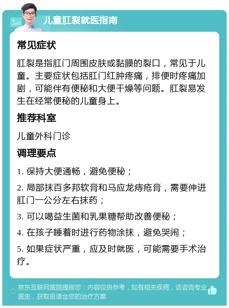 儿童肛裂就医指南 常见症状 肛裂是指肛门周围皮肤或黏膜的裂口，常见于儿童。主要症状包括肛门红肿疼痛，排便时疼痛加剧，可能伴有便秘和大便干燥等问题。肛裂易发生在经常便秘的儿童身上。 推荐科室 儿童外科门诊 调理要点 1. 保持大便通畅，避免便秘； 2. 局部抹百多邦软膏和马应龙痔疮膏，需要伸进肛门一公分左右抹药； 3. 可以喝益生菌和乳果糖帮助改善便秘； 4. 在孩子睡着时进行药物涂抹，避免哭闹； 5. 如果症状严重，应及时就医，可能需要手术治疗。