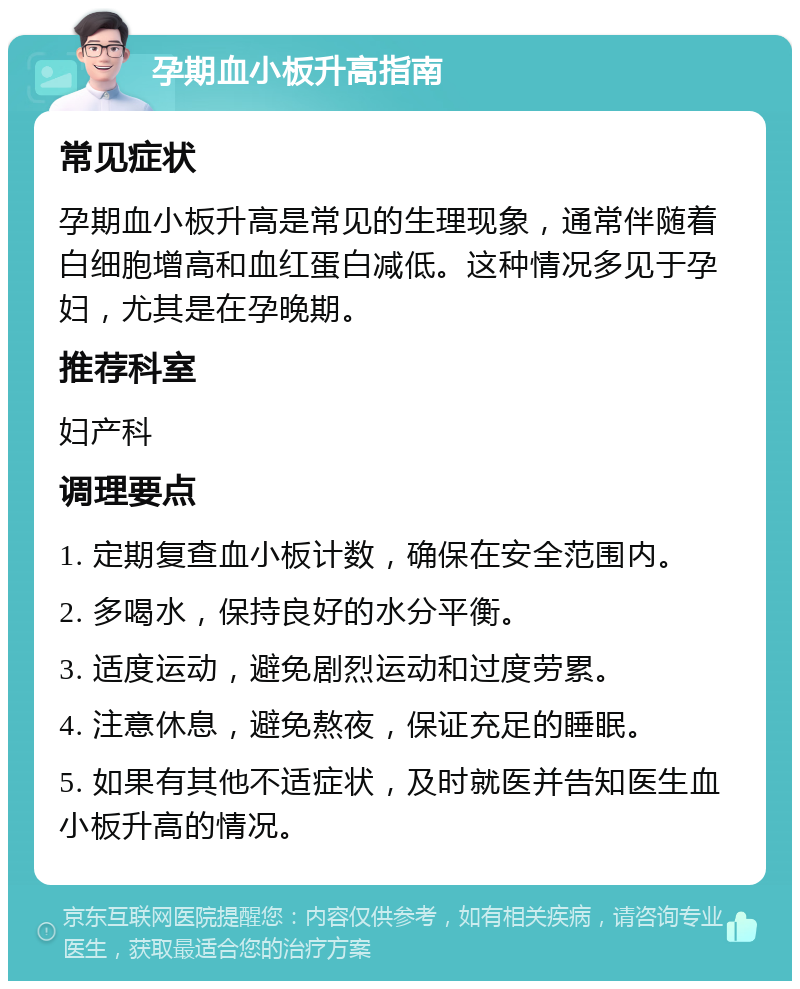 孕期血小板升高指南 常见症状 孕期血小板升高是常见的生理现象，通常伴随着白细胞增高和血红蛋白减低。这种情况多见于孕妇，尤其是在孕晚期。 推荐科室 妇产科 调理要点 1. 定期复查血小板计数，确保在安全范围内。 2. 多喝水，保持良好的水分平衡。 3. 适度运动，避免剧烈运动和过度劳累。 4. 注意休息，避免熬夜，保证充足的睡眠。 5. 如果有其他不适症状，及时就医并告知医生血小板升高的情况。