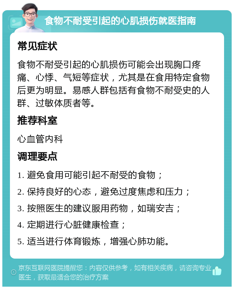 食物不耐受引起的心肌损伤就医指南 常见症状 食物不耐受引起的心肌损伤可能会出现胸口疼痛、心悸、气短等症状，尤其是在食用特定食物后更为明显。易感人群包括有食物不耐受史的人群、过敏体质者等。 推荐科室 心血管内科 调理要点 1. 避免食用可能引起不耐受的食物； 2. 保持良好的心态，避免过度焦虑和压力； 3. 按照医生的建议服用药物，如瑞安吉； 4. 定期进行心脏健康检查； 5. 适当进行体育锻炼，增强心肺功能。