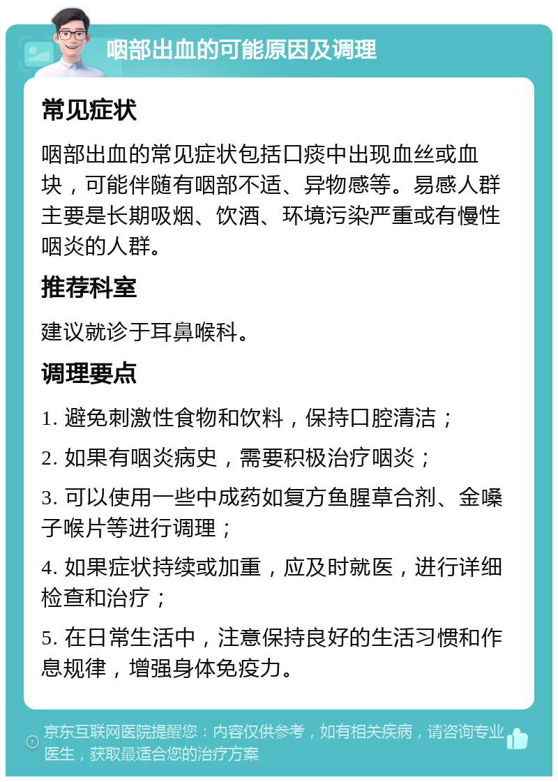 咽部出血的可能原因及调理 常见症状 咽部出血的常见症状包括口痰中出现血丝或血块，可能伴随有咽部不适、异物感等。易感人群主要是长期吸烟、饮酒、环境污染严重或有慢性咽炎的人群。 推荐科室 建议就诊于耳鼻喉科。 调理要点 1. 避免刺激性食物和饮料，保持口腔清洁； 2. 如果有咽炎病史，需要积极治疗咽炎； 3. 可以使用一些中成药如复方鱼腥草合剂、金嗓子喉片等进行调理； 4. 如果症状持续或加重，应及时就医，进行详细检查和治疗； 5. 在日常生活中，注意保持良好的生活习惯和作息规律，增强身体免疫力。