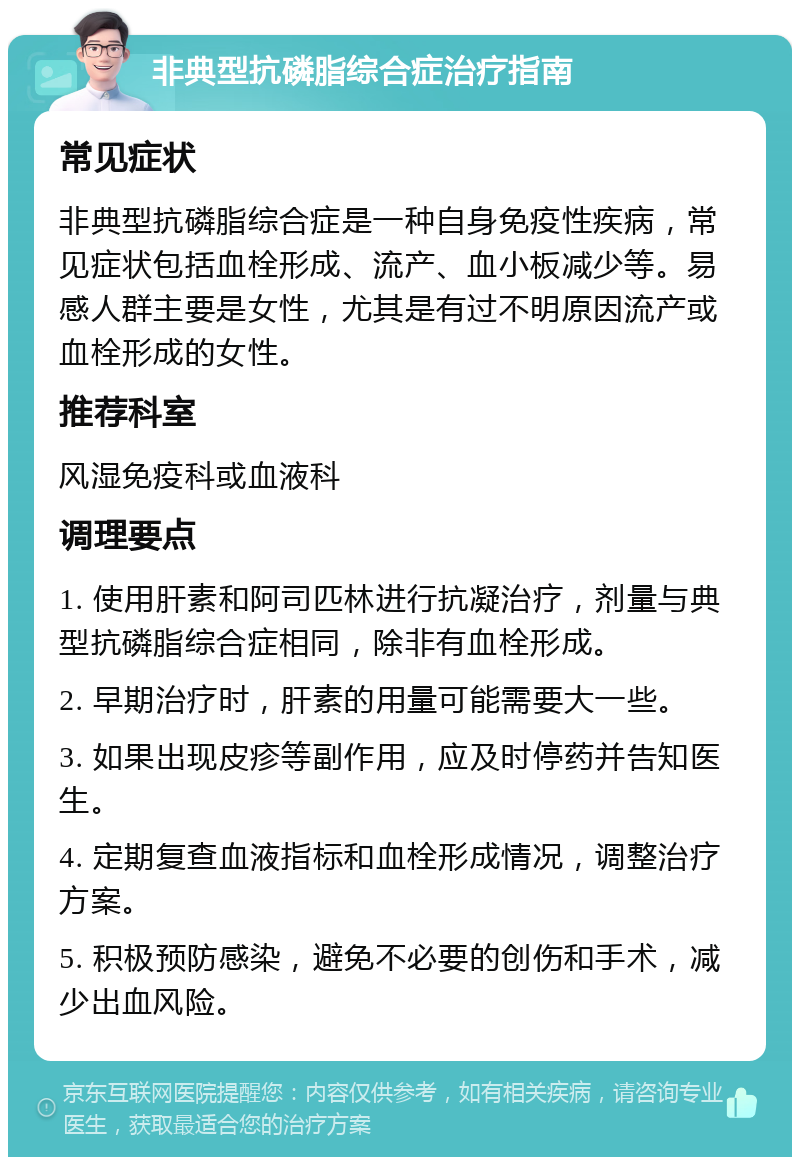 非典型抗磷脂综合症治疗指南 常见症状 非典型抗磷脂综合症是一种自身免疫性疾病，常见症状包括血栓形成、流产、血小板减少等。易感人群主要是女性，尤其是有过不明原因流产或血栓形成的女性。 推荐科室 风湿免疫科或血液科 调理要点 1. 使用肝素和阿司匹林进行抗凝治疗，剂量与典型抗磷脂综合症相同，除非有血栓形成。 2. 早期治疗时，肝素的用量可能需要大一些。 3. 如果出现皮疹等副作用，应及时停药并告知医生。 4. 定期复查血液指标和血栓形成情况，调整治疗方案。 5. 积极预防感染，避免不必要的创伤和手术，减少出血风险。