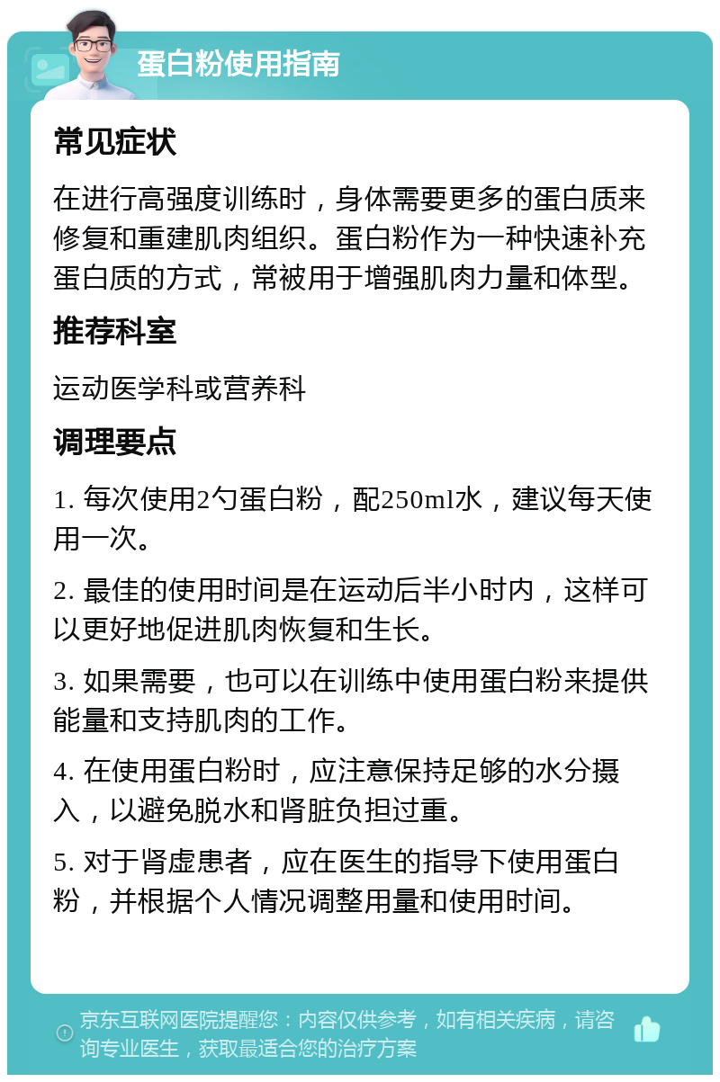 蛋白粉使用指南 常见症状 在进行高强度训练时，身体需要更多的蛋白质来修复和重建肌肉组织。蛋白粉作为一种快速补充蛋白质的方式，常被用于增强肌肉力量和体型。 推荐科室 运动医学科或营养科 调理要点 1. 每次使用2勺蛋白粉，配250ml水，建议每天使用一次。 2. 最佳的使用时间是在运动后半小时内，这样可以更好地促进肌肉恢复和生长。 3. 如果需要，也可以在训练中使用蛋白粉来提供能量和支持肌肉的工作。 4. 在使用蛋白粉时，应注意保持足够的水分摄入，以避免脱水和肾脏负担过重。 5. 对于肾虚患者，应在医生的指导下使用蛋白粉，并根据个人情况调整用量和使用时间。