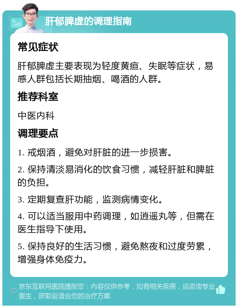 肝郁脾虚的调理指南 常见症状 肝郁脾虚主要表现为轻度黄疸、失眠等症状，易感人群包括长期抽烟、喝酒的人群。 推荐科室 中医内科 调理要点 1. 戒烟酒，避免对肝脏的进一步损害。 2. 保持清淡易消化的饮食习惯，减轻肝脏和脾脏的负担。 3. 定期复查肝功能，监测病情变化。 4. 可以适当服用中药调理，如逍遥丸等，但需在医生指导下使用。 5. 保持良好的生活习惯，避免熬夜和过度劳累，增强身体免疫力。