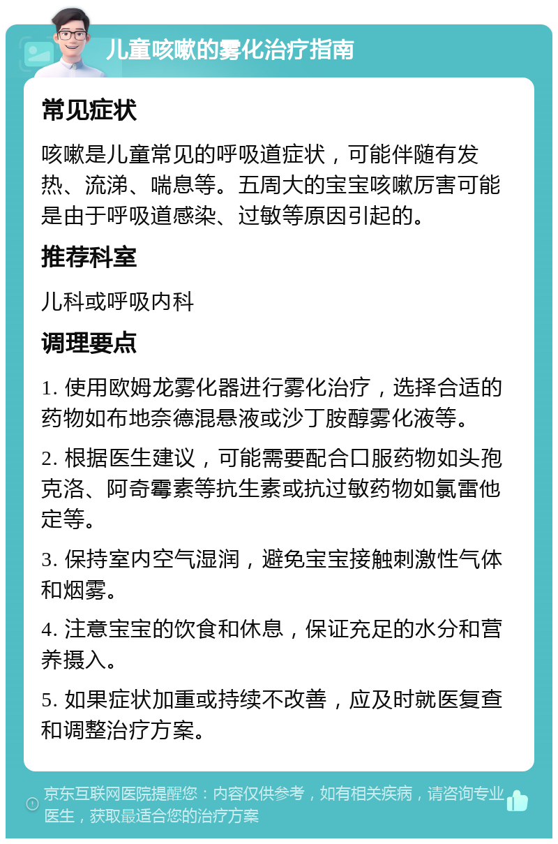 儿童咳嗽的雾化治疗指南 常见症状 咳嗽是儿童常见的呼吸道症状，可能伴随有发热、流涕、喘息等。五周大的宝宝咳嗽厉害可能是由于呼吸道感染、过敏等原因引起的。 推荐科室 儿科或呼吸内科 调理要点 1. 使用欧姆龙雾化器进行雾化治疗，选择合适的药物如布地奈德混悬液或沙丁胺醇雾化液等。 2. 根据医生建议，可能需要配合口服药物如头孢克洛、阿奇霉素等抗生素或抗过敏药物如氯雷他定等。 3. 保持室内空气湿润，避免宝宝接触刺激性气体和烟雾。 4. 注意宝宝的饮食和休息，保证充足的水分和营养摄入。 5. 如果症状加重或持续不改善，应及时就医复查和调整治疗方案。