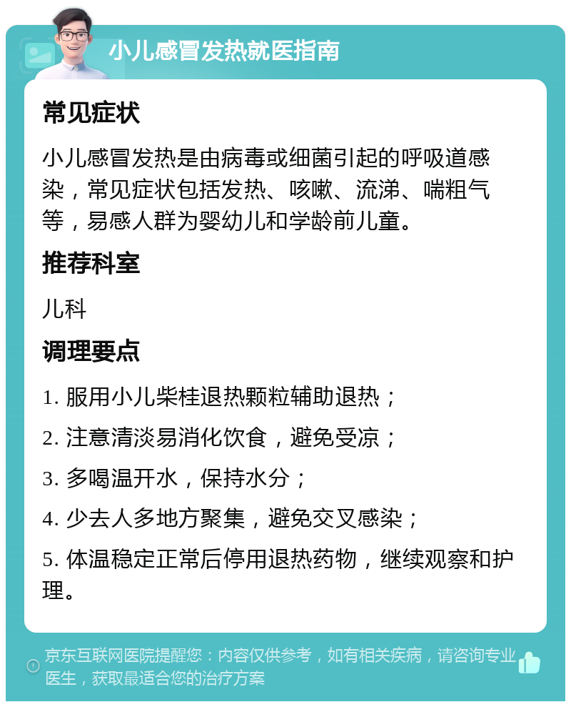 小儿感冒发热就医指南 常见症状 小儿感冒发热是由病毒或细菌引起的呼吸道感染，常见症状包括发热、咳嗽、流涕、喘粗气等，易感人群为婴幼儿和学龄前儿童。 推荐科室 儿科 调理要点 1. 服用小儿柴桂退热颗粒辅助退热； 2. 注意清淡易消化饮食，避免受凉； 3. 多喝温开水，保持水分； 4. 少去人多地方聚集，避免交叉感染； 5. 体温稳定正常后停用退热药物，继续观察和护理。