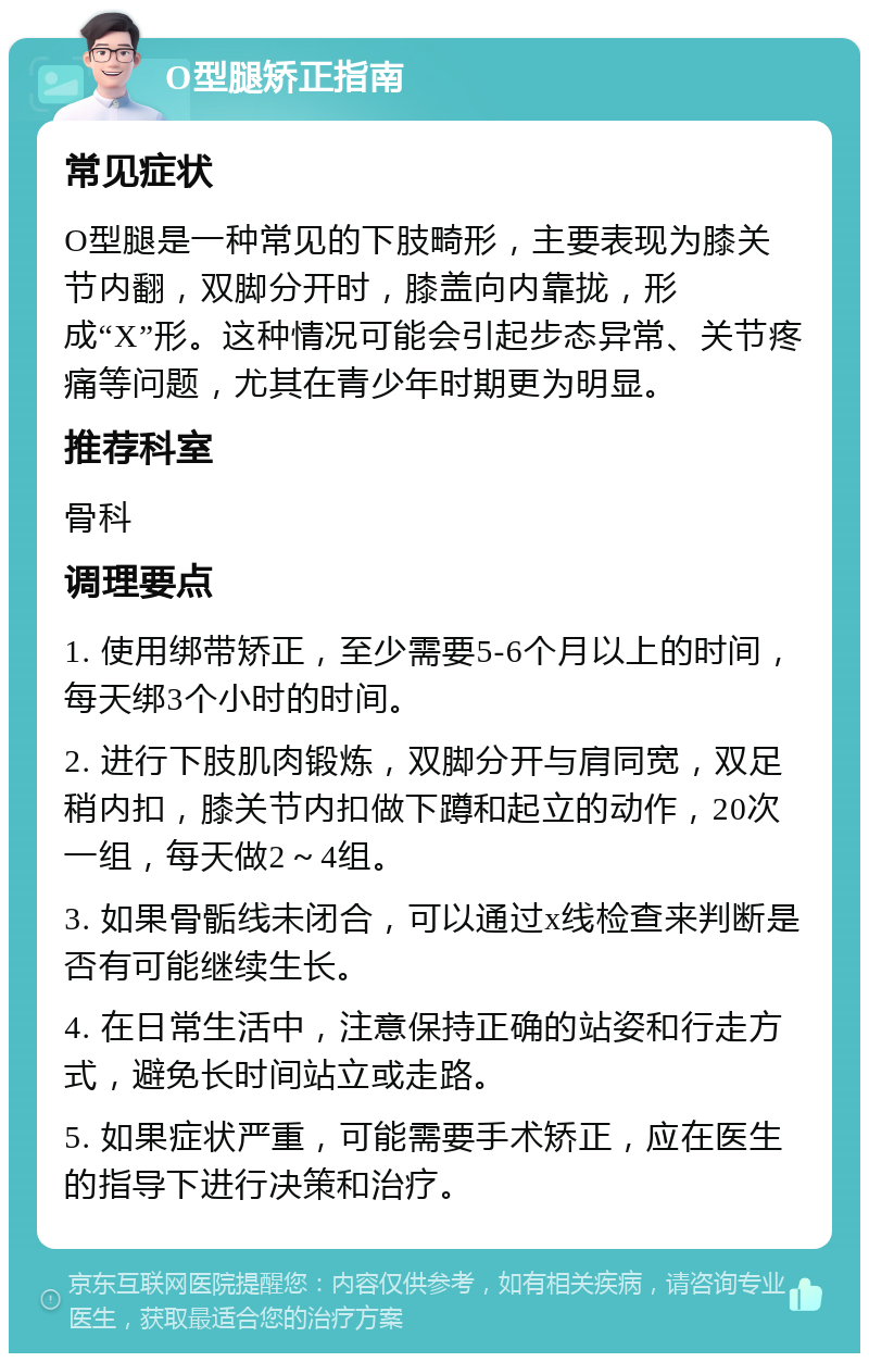 O型腿矫正指南 常见症状 O型腿是一种常见的下肢畸形，主要表现为膝关节内翻，双脚分开时，膝盖向内靠拢，形成“X”形。这种情况可能会引起步态异常、关节疼痛等问题，尤其在青少年时期更为明显。 推荐科室 骨科 调理要点 1. 使用绑带矫正，至少需要5-6个月以上的时间，每天绑3个小时的时间。 2. 进行下肢肌肉锻炼，双脚分开与肩同宽，双足稍内扣，膝关节内扣做下蹲和起立的动作，20次一组，每天做2～4组。 3. 如果骨骺线未闭合，可以通过x线检查来判断是否有可能继续生长。 4. 在日常生活中，注意保持正确的站姿和行走方式，避免长时间站立或走路。 5. 如果症状严重，可能需要手术矫正，应在医生的指导下进行决策和治疗。