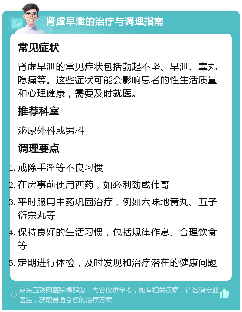 肾虚早泄的治疗与调理指南 常见症状 肾虚早泄的常见症状包括勃起不坚、早泄、睾丸隐痛等。这些症状可能会影响患者的性生活质量和心理健康，需要及时就医。 推荐科室 泌尿外科或男科 调理要点 戒除手淫等不良习惯 在房事前使用西药，如必利劲或伟哥 平时服用中药巩固治疗，例如六味地黄丸、五子衍宗丸等 保持良好的生活习惯，包括规律作息、合理饮食等 定期进行体检，及时发现和治疗潜在的健康问题