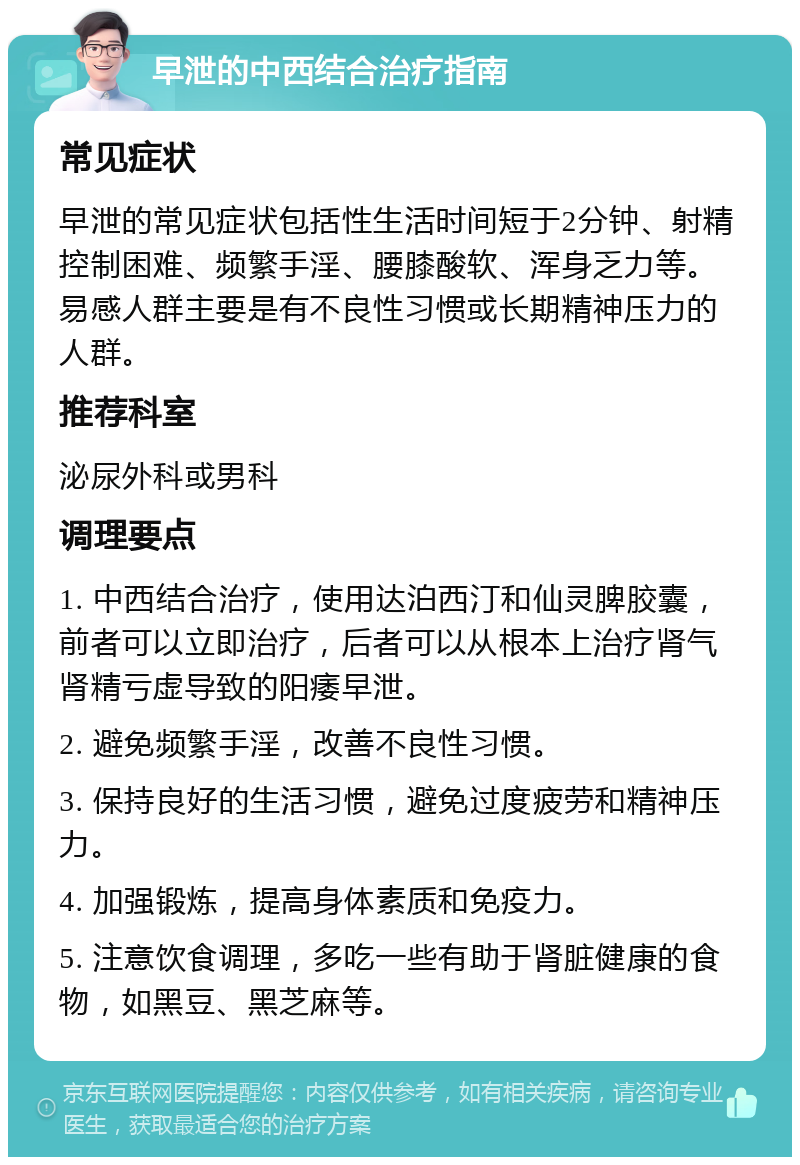 早泄的中西结合治疗指南 常见症状 早泄的常见症状包括性生活时间短于2分钟、射精控制困难、频繁手淫、腰膝酸软、浑身乏力等。易感人群主要是有不良性习惯或长期精神压力的人群。 推荐科室 泌尿外科或男科 调理要点 1. 中西结合治疗，使用达泊西汀和仙灵脾胶囊，前者可以立即治疗，后者可以从根本上治疗肾气肾精亏虚导致的阳痿早泄。 2. 避免频繁手淫，改善不良性习惯。 3. 保持良好的生活习惯，避免过度疲劳和精神压力。 4. 加强锻炼，提高身体素质和免疫力。 5. 注意饮食调理，多吃一些有助于肾脏健康的食物，如黑豆、黑芝麻等。