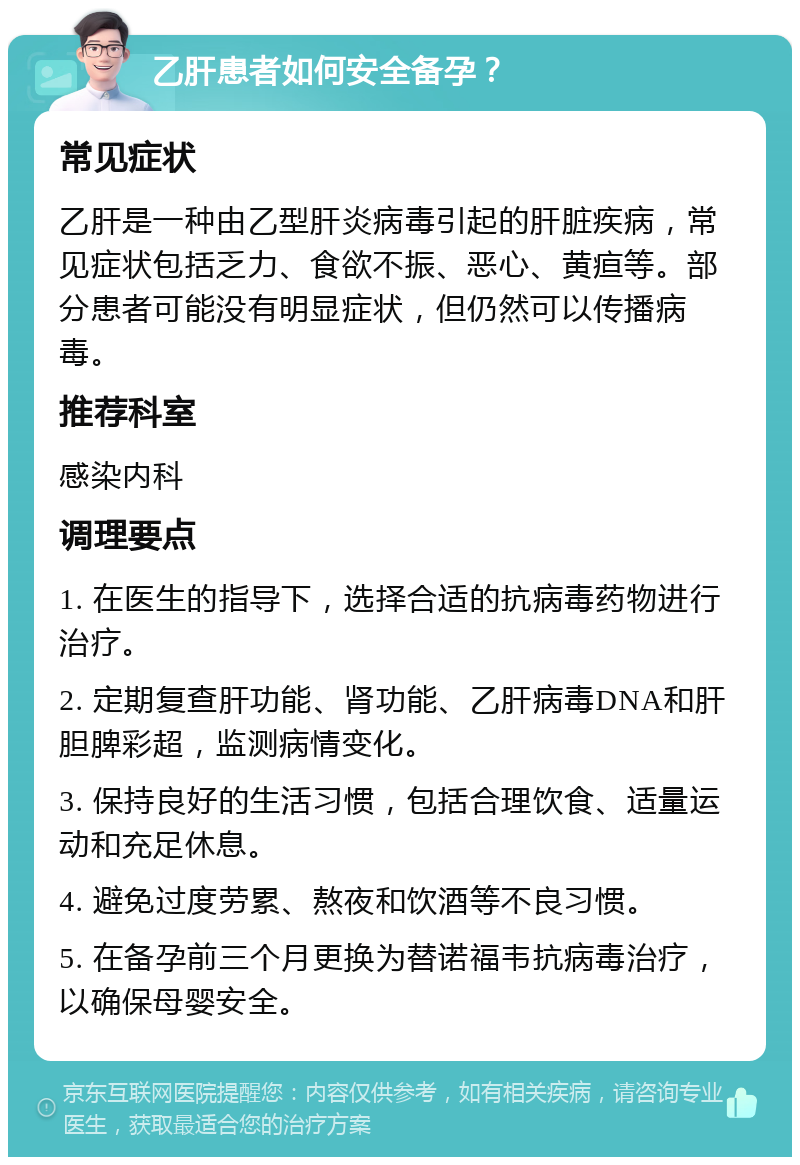 乙肝患者如何安全备孕？ 常见症状 乙肝是一种由乙型肝炎病毒引起的肝脏疾病，常见症状包括乏力、食欲不振、恶心、黄疸等。部分患者可能没有明显症状，但仍然可以传播病毒。 推荐科室 感染内科 调理要点 1. 在医生的指导下，选择合适的抗病毒药物进行治疗。 2. 定期复查肝功能、肾功能、乙肝病毒DNA和肝胆脾彩超，监测病情变化。 3. 保持良好的生活习惯，包括合理饮食、适量运动和充足休息。 4. 避免过度劳累、熬夜和饮酒等不良习惯。 5. 在备孕前三个月更换为替诺福韦抗病毒治疗，以确保母婴安全。