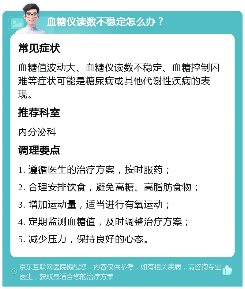 血糖仪读数不稳定怎么办？ 常见症状 血糖值波动大、血糖仪读数不稳定、血糖控制困难等症状可能是糖尿病或其他代谢性疾病的表现。 推荐科室 内分泌科 调理要点 1. 遵循医生的治疗方案，按时服药； 2. 合理安排饮食，避免高糖、高脂肪食物； 3. 增加运动量，适当进行有氧运动； 4. 定期监测血糖值，及时调整治疗方案； 5. 减少压力，保持良好的心态。