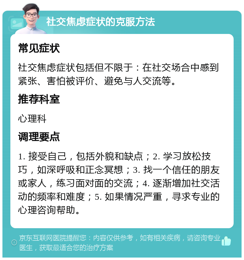 社交焦虑症状的克服方法 常见症状 社交焦虑症状包括但不限于：在社交场合中感到紧张、害怕被评价、避免与人交流等。 推荐科室 心理科 调理要点 1. 接受自己，包括外貌和缺点；2. 学习放松技巧，如深呼吸和正念冥想；3. 找一个信任的朋友或家人，练习面对面的交流；4. 逐渐增加社交活动的频率和难度；5. 如果情况严重，寻求专业的心理咨询帮助。