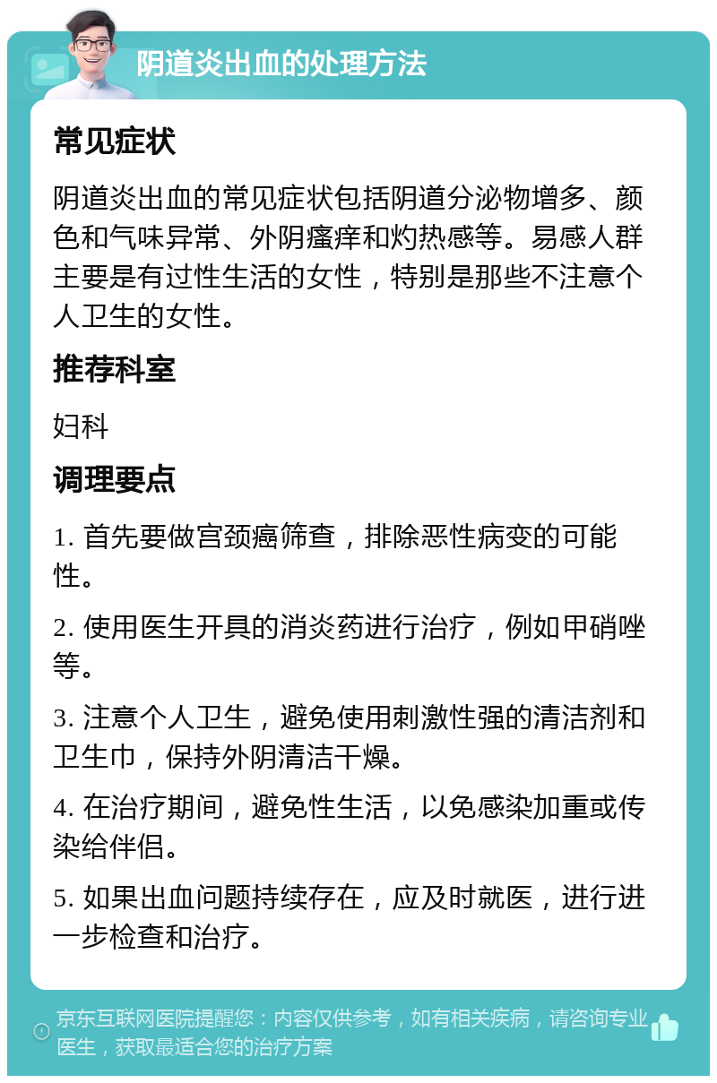 阴道炎出血的处理方法 常见症状 阴道炎出血的常见症状包括阴道分泌物增多、颜色和气味异常、外阴瘙痒和灼热感等。易感人群主要是有过性生活的女性，特别是那些不注意个人卫生的女性。 推荐科室 妇科 调理要点 1. 首先要做宫颈癌筛查，排除恶性病变的可能性。 2. 使用医生开具的消炎药进行治疗，例如甲硝唑等。 3. 注意个人卫生，避免使用刺激性强的清洁剂和卫生巾，保持外阴清洁干燥。 4. 在治疗期间，避免性生活，以免感染加重或传染给伴侣。 5. 如果出血问题持续存在，应及时就医，进行进一步检查和治疗。