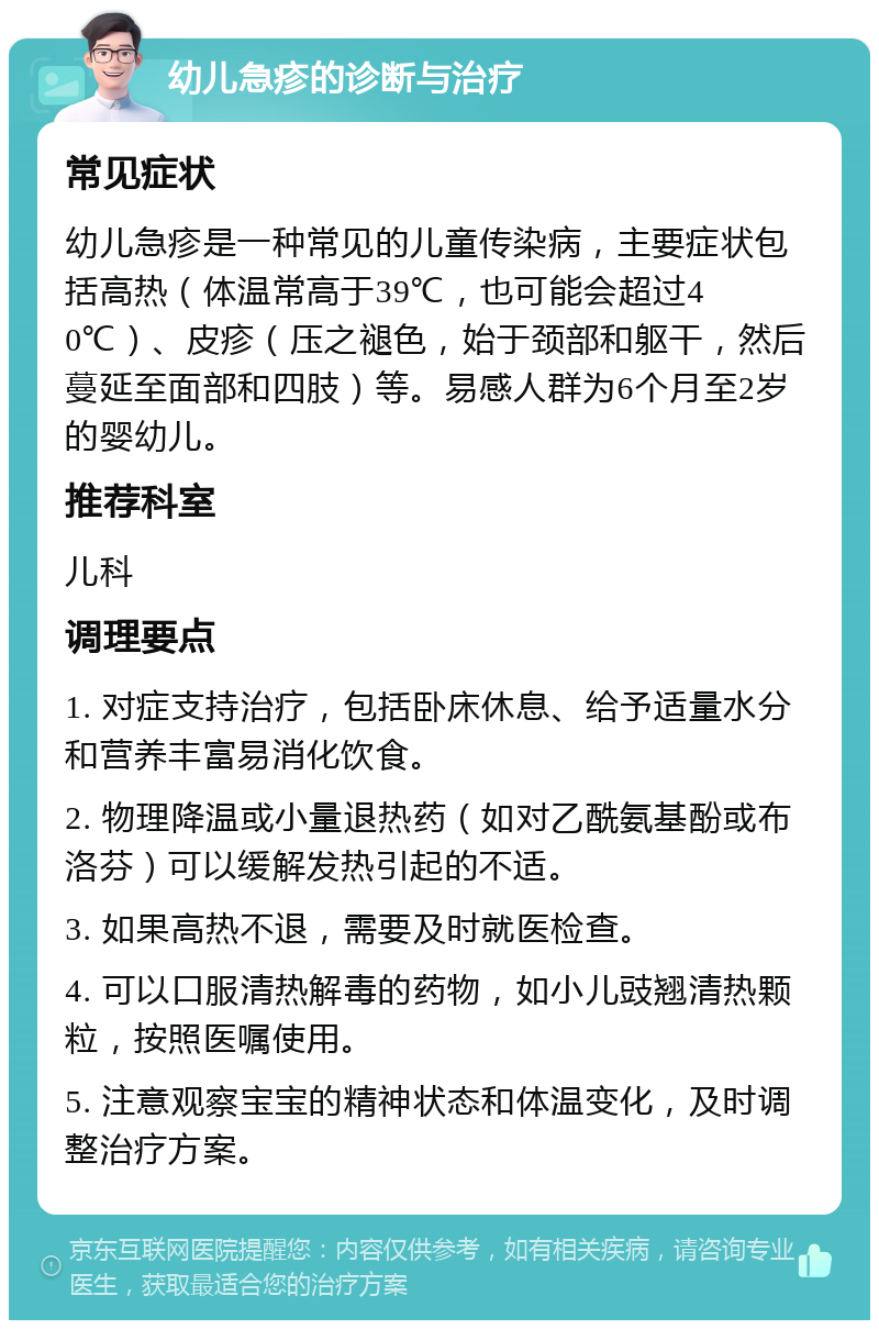 幼儿急疹的诊断与治疗 常见症状 幼儿急疹是一种常见的儿童传染病，主要症状包括高热（体温常高于39℃，也可能会超过40℃）、皮疹（压之褪色，始于颈部和躯干，然后蔓延至面部和四肢）等。易感人群为6个月至2岁的婴幼儿。 推荐科室 儿科 调理要点 1. 对症支持治疗，包括卧床休息、给予适量水分和营养丰富易消化饮食。 2. 物理降温或小量退热药（如对乙酰氨基酚或布洛芬）可以缓解发热引起的不适。 3. 如果高热不退，需要及时就医检查。 4. 可以口服清热解毒的药物，如小儿豉翘清热颗粒，按照医嘱使用。 5. 注意观察宝宝的精神状态和体温变化，及时调整治疗方案。