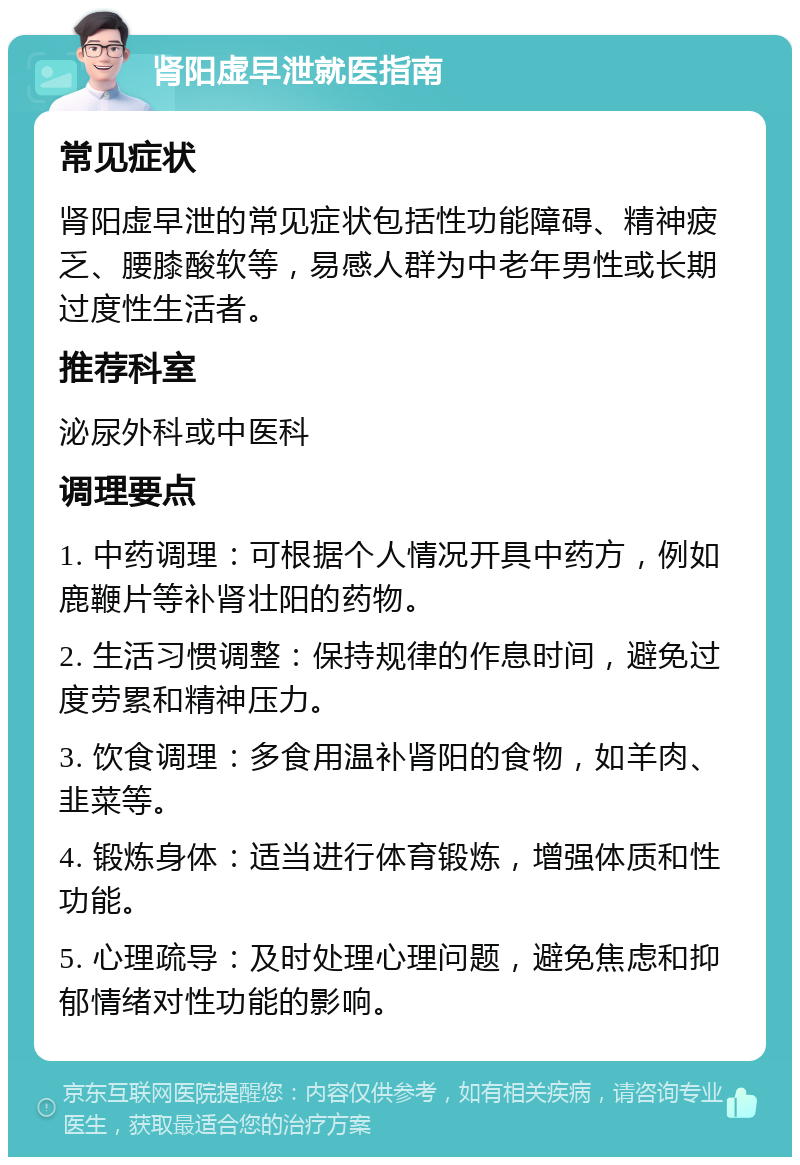 肾阳虚早泄就医指南 常见症状 肾阳虚早泄的常见症状包括性功能障碍、精神疲乏、腰膝酸软等，易感人群为中老年男性或长期过度性生活者。 推荐科室 泌尿外科或中医科 调理要点 1. 中药调理：可根据个人情况开具中药方，例如鹿鞭片等补肾壮阳的药物。 2. 生活习惯调整：保持规律的作息时间，避免过度劳累和精神压力。 3. 饮食调理：多食用温补肾阳的食物，如羊肉、韭菜等。 4. 锻炼身体：适当进行体育锻炼，增强体质和性功能。 5. 心理疏导：及时处理心理问题，避免焦虑和抑郁情绪对性功能的影响。