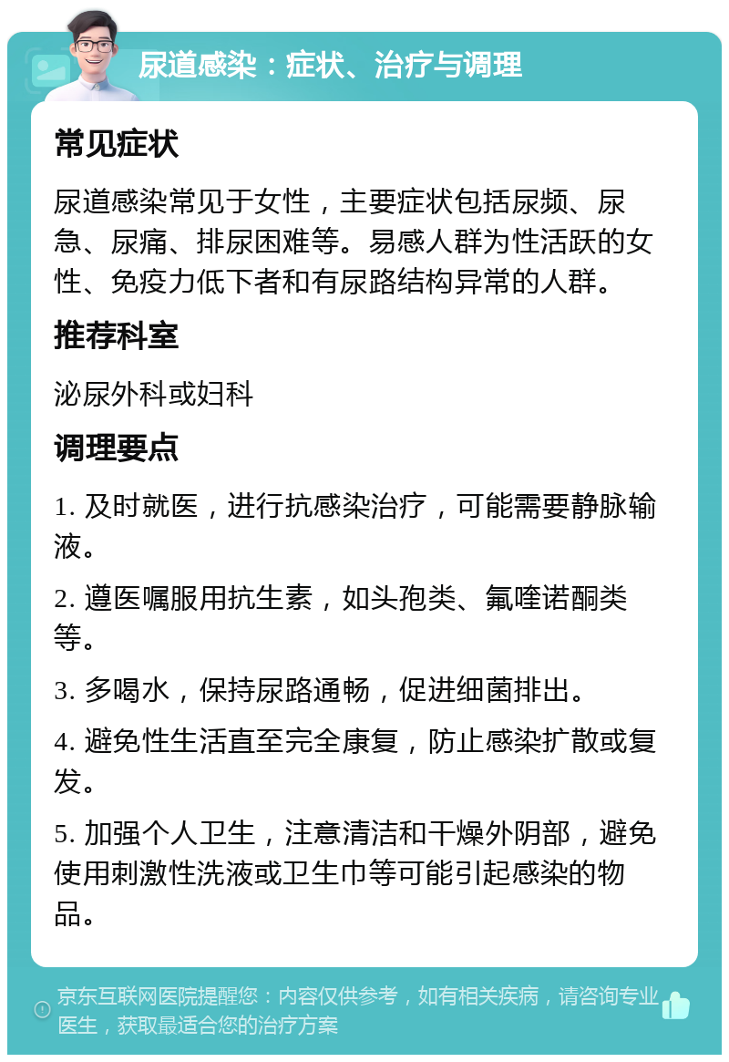 尿道感染：症状、治疗与调理 常见症状 尿道感染常见于女性，主要症状包括尿频、尿急、尿痛、排尿困难等。易感人群为性活跃的女性、免疫力低下者和有尿路结构异常的人群。 推荐科室 泌尿外科或妇科 调理要点 1. 及时就医，进行抗感染治疗，可能需要静脉输液。 2. 遵医嘱服用抗生素，如头孢类、氟喹诺酮类等。 3. 多喝水，保持尿路通畅，促进细菌排出。 4. 避免性生活直至完全康复，防止感染扩散或复发。 5. 加强个人卫生，注意清洁和干燥外阴部，避免使用刺激性洗液或卫生巾等可能引起感染的物品。