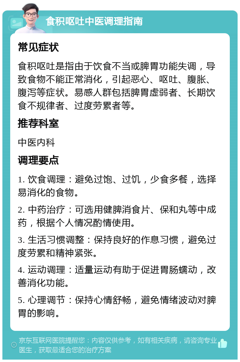 食积呕吐中医调理指南 常见症状 食积呕吐是指由于饮食不当或脾胃功能失调，导致食物不能正常消化，引起恶心、呕吐、腹胀、腹泻等症状。易感人群包括脾胃虚弱者、长期饮食不规律者、过度劳累者等。 推荐科室 中医内科 调理要点 1. 饮食调理：避免过饱、过饥，少食多餐，选择易消化的食物。 2. 中药治疗：可选用健脾消食片、保和丸等中成药，根据个人情况酌情使用。 3. 生活习惯调整：保持良好的作息习惯，避免过度劳累和精神紧张。 4. 运动调理：适量运动有助于促进胃肠蠕动，改善消化功能。 5. 心理调节：保持心情舒畅，避免情绪波动对脾胃的影响。